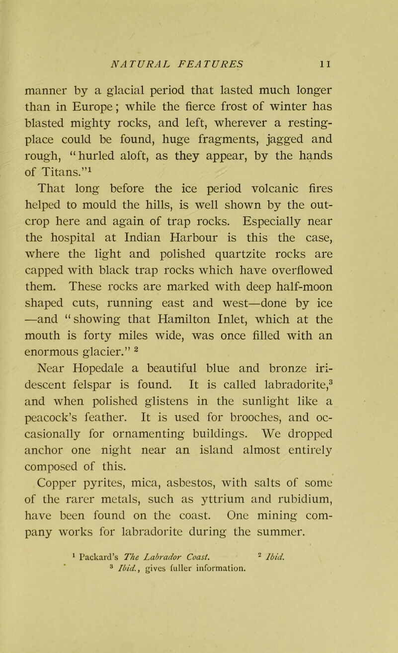 manner by a glacial period that lasted much longer than in Europe; while the fierce frost of winter has blasted mighty rocks, and left, wherever a resting- place could be found, huge fragments, jagged and rough, “hurled aloft, as they appear, by the hands of Titans.”1 That long before the ice period volcanic fires helped to mould the hills, is well shown by the out- crop here and again of trap rocks. Especially near the hospital at Indian Harbour is this the case, where the light and polished quartzite rocks are capped with black trap rocks which have overflowed them. These rocks are marked with deep half-moon shaped cuts, running east and west—done by ice —and “showing that Hamilton Inlet, which at the mouth is forty miles wide, was once filled with an enormous glacier.” 2 Near Hopedale a beautiful blue and bronze iri- descent felspar is found. It is called labradorite,3 and when polished glistens in the sunlight like a peacock’s feather. It is used for brooches, and oc- casionally for ornamenting buildings. We dropped anchor one night near an island almost entirely composed of this. Copper pyrites, mica, asbestos, with salts of some of the rarer metals, such as yttrium and rubidium, have been found on the coast. One mining com- pany works for labradorite during the summer. 1 Packard’s The Labrador Coast. 2 Ibid. 3 Ibid., gives fuller information.