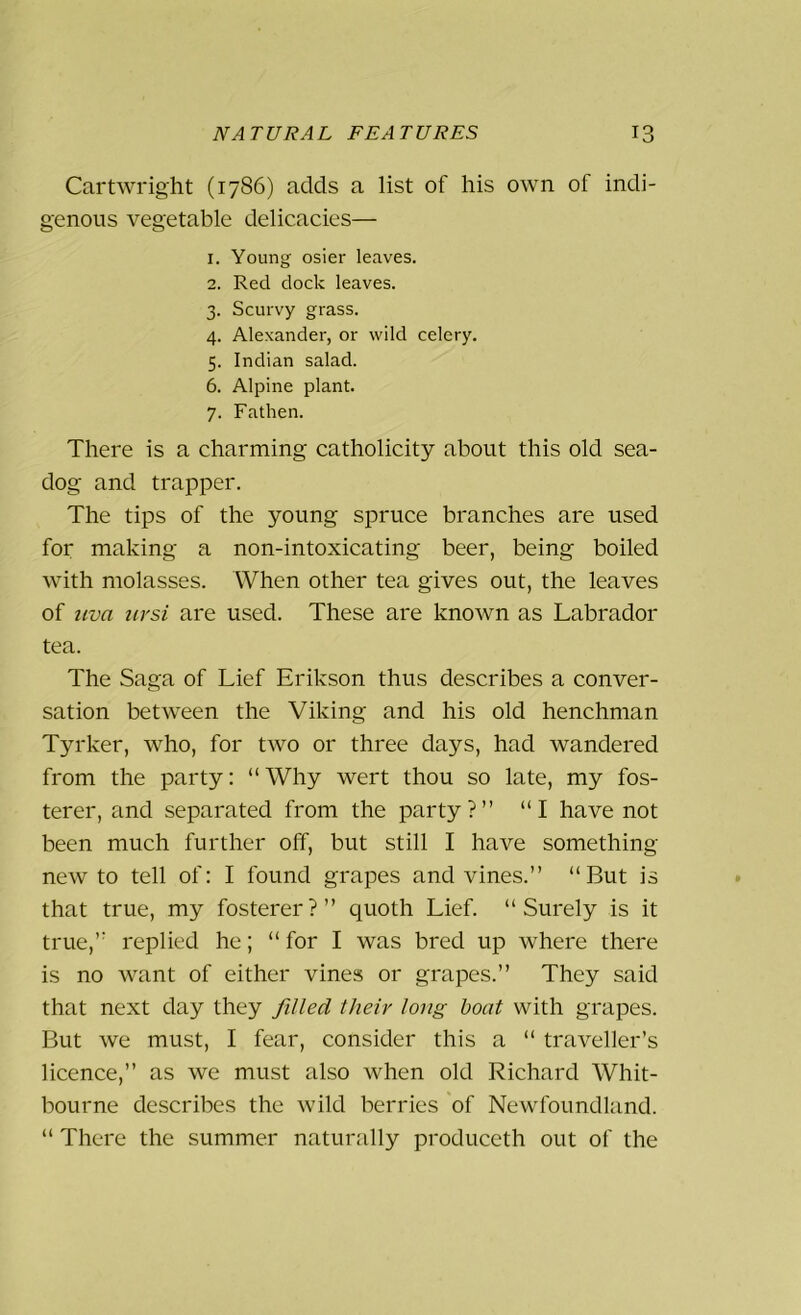 Cartwright (1786) adds a list of his own of indi- genous vegetable delicacies— 1. Young osier leaves. 2. Red dock leaves. 3. Scurvy grass. 4. Alexander, or wild celery. 5. Indian salad. 6. Alpine plant. 7. Fathen. There is a charming catholicity about this old sea- dog and trapper. The tips of the young spruce branches are used for making a non-intoxicating beer, being boiled with molasses. When other tea gives out, the leaves of uva ursi are used. These are known as Labrador tea. The Saga of Lief Erikson thus describes a conver- sation between the Viking and his old henchman Tyrker, who, for two or three days, had wandered from the party: “Why wert thou so late, my fos- terer, and separated from the party?” “I have not been much further off, but still I have something- new to tell of: I found grapes and vines.” “But is that true, my fosterer?” quoth Lief. “Surely is it true,” replied he; “for I was bred up where there is no want of either vines or grapes.” They said that next day they filled their long boat with grapes. But we must, I fear, consider this a “ traveller’s licence,” as we must also when old Richard Whit- bourne describes the wild berries of Newfoundland. “ There the summer naturally produceth out of the