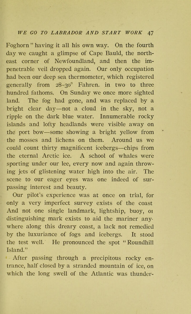 Foghorn ” having it all his own way. On the fourth da}’- we caught a glimpse of Cape Bauld, the north- east corner of Newfoundland, and then the im- penetrable veil dropped again. Our only occupation had been our deep sea thermometer, which registered generally from 28-30° Fahren. in two to three hundred fathoms. On Sunday we once more sighted land. The fog had gone, and was replaced by a bright clear day—not a cloud in the sky, not a ripple on the dark blue water. Innumerable rocky islands and lofty headlands were visible away on the port bow—some showing a bright yellow from the mosses and lichens on them. Around us we could count thirty magnificent icebergs—chips from the eternal Arctic ice. A school of whales were sporting under our lee, every now and again throw- ing jets of glistening water high into the air. The scene to our eager eyes was one indeed of sur- passing interest and beauty. Our pilot’s experience was at once on trial, for only a very imperfect survey exists of the coast And not one single landmark, lightship, buoy, 01 distinguishing mark exists to aid the mariner any- where along this dreary coast, a lack not remedied by the luxuriance of fogs and icebergs. It stood the test well. He pronounced the spot “ Roundhill Island.” After passing through a precipitous rocky en- trance, half closed by a stranded mountain of ice, on which the long swell of the Atlantic was thunder-
