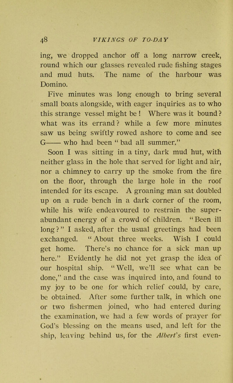 ing, we dropped anchor off a long narrow creek, round which our glasses revealed rude fishing stages and mud huts. The name of the harbour was Domino. Five minutes was long enough to bring several small boats alongside, with eager inquiries as to who this strange vessel might be ! Where was it bound ? what was its errand ? while a few more minutes saw us being swiftly rowed ashore to come and see G — who had been “ bad all summer.” Soon I was sitting in a tiny, dark mud hut, with neither glass in the hole that served for light and air, nor a chimney to carry up the smoke from the fire on the floor, through the large hole in the roof intended for its escape. A groaning man sat doubled up on a rude bench in a dark corner of the room, while his wife endeavoured to restrain the super- abundant energy of a crowd of children. “ Been ill long?” I asked, after the usual greetings had been exchanged. “ About three weeks. Wish I could get home. There’s no chance for a sick man up here.” Evidently he did not yet grasp the idea of our hospital ship. “ Well, we’ll see what can be done,” and the case was inquired into, and found to my joy to be one for which relief could, by care, be obtained. After some further talk, in which one or two fishermen joined, who had entered during the examination, we had a few words of prayer for God’s blessing on the means used, and left for the ship, leaving behind us, for the Albert's first even-