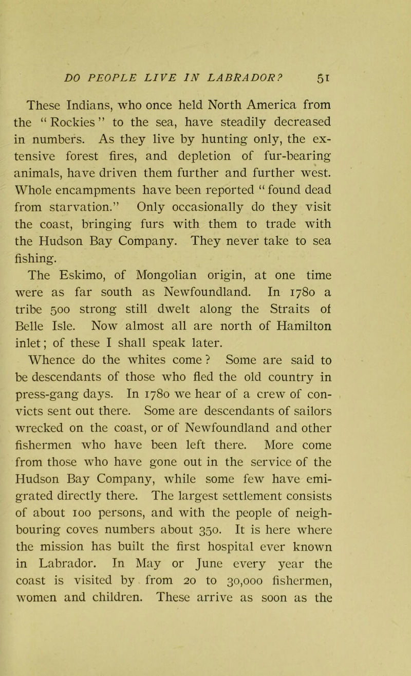 These Indians, who once held North America from the “Rockies” to the sea, have steadily decreased in numbers. As they live by hunting only, the ex- tensive forest fires, and depletion of fur-bearing animals, have driven them further and further west. Whole encampments have been reported “ found dead from starvation.” Only occasionally do they visit the coast, bringing furs with them to trade with the Hudson Bay Company. They never take to sea fishing. The Eskimo, of Mongolian origin, at one time were as far south as Newfoundland. In 1780 a tribe 500 strong still dwelt along the Straits of Belle Isle. Now almost all are north of Hamilton inlet; of these I shall speak later. Whence do the whites come ? Some are said to be descendants of those who fled the old country in press-gang days. In 1780 we hear of a crew of con- victs sent out there. Some are descendants of sailors wrecked on the coast, or of Newfoundland and other fishermen who have been left there. More come from those who have gone out in the service of the Hudson Bay Company, while some few have emi- grated directly there. The largest settlement consists of about 100 persons, and with the people of neigh- bouring coves numbers about 350. It is here where the mission has built the first hospital ever known in Labrador. In May or June every year the coast is visited by from 20 to 30,000 fishermen, women and children. These arrive as soon as the
