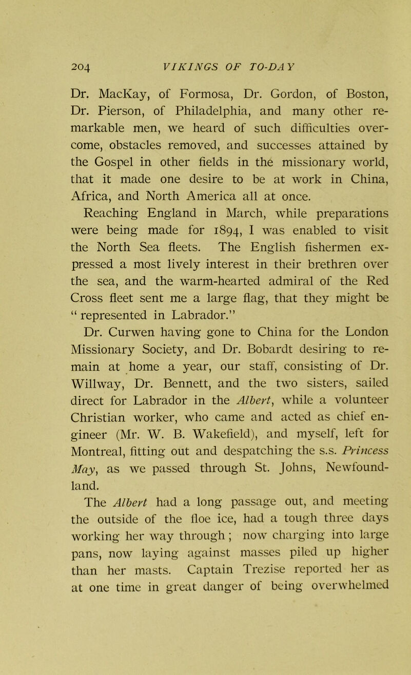 Dr. MacKay, of Formosa, Dr. Gordon, of Boston, Dr. Pierson, of Philadelphia, and many other re- markable men, we heard of such difficulties over- come, obstacles removed, and successes attained by the Gospel in other fields in the missionary world, that it made one desire to be at work in China, Africa, and North America all at once. Reaching England in March, while preparations were being made for 1894, 1 was enabled to visit the North Sea fleets. The English fishermen ex- pressed a most lively interest in their brethren over the sea, and the warm-hearted admiral of the Red Cross fleet sent me a large flag, that they might be “ represented in Labrador.” Dr. Curwen having gone to China for the London Missionary Society, and Dr. Bobardt desiring to re- main at home a year, our staff, consisting of Dr. Willway, Dr. Bennett, and the two sisters, sailed direct for Labrador in the Albert, while a volunteer Christian worker, who came and acted as chief en- gineer (Mr. W. B. Wakefield), and myself, left for Montreal, fitting out and despatching the s.s. Princess May, as we passed through St. Johns, Newfound- land. The Albert had a long passage out, and meeting the outside of the floe ice, had a tough three days working her way through ; now charging into large pans, now laying against masses piled up higher than her masts. Captain Trezise reported her as at one time in great danger of being overwhelmed