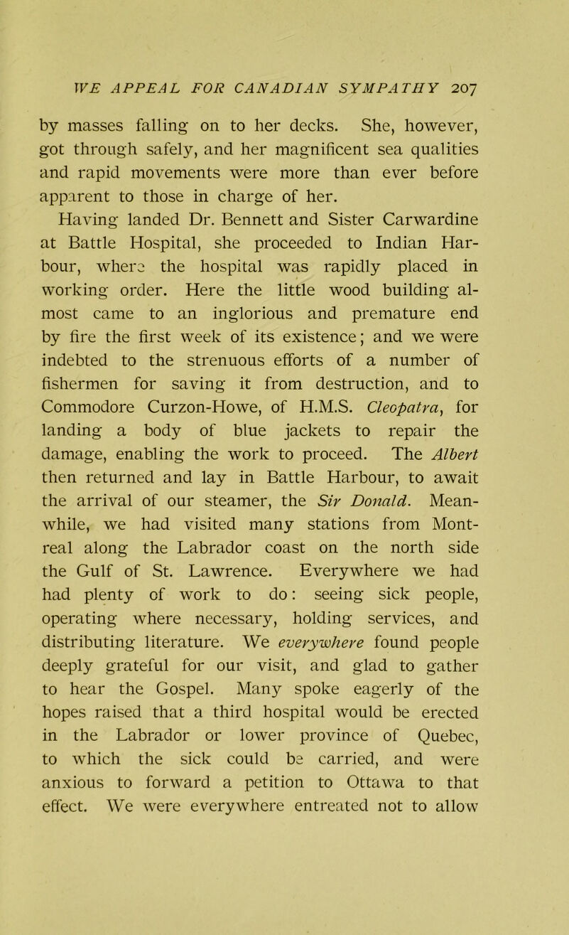 by masses falling on to her decks. She, however, got through safely, and her magnificent sea qualities and rapid movements were more than ever before apparent to those in charge of her. Having landed Dr. Bennett and Sister Carwardine at Battle Hospital, she proceeded to Indian Har- bour, where the hospital was rapidly placed in working order. Here the little wood building al- most came to an inglorious and premature end by fire the first week of its existence; and we were indebted to the strenuous efforts of a number of fishermen for saving it from destruction, and to Commodore Curzon-Howe, of H.M.S. Cleopatra, for landing a body of blue jackets to repair the damage, enabling the work to proceed. The Albert then returned and lay in Battle Harbour, to await the arrival of our steamer, the Sir Donald. Mean- while, we had visited many stations from Mont- real along the Labrador coast on the north side the Gulf of St. Lawrence. Everywhere we had had plenty of work to do: seeing sick people, operating where necessary, holding services, and distributing literature. We everywhere found people deeply grateful for our visit, and glad to gather to hear the Gospel. Many spoke eagerly of the hopes raised that a third hospital would be erected in the Labrador or lower province of Quebec, to which the sick could be carried, and were anxious to forward a petition to Ottawa to that effect. We were everywhere entreated not to allow