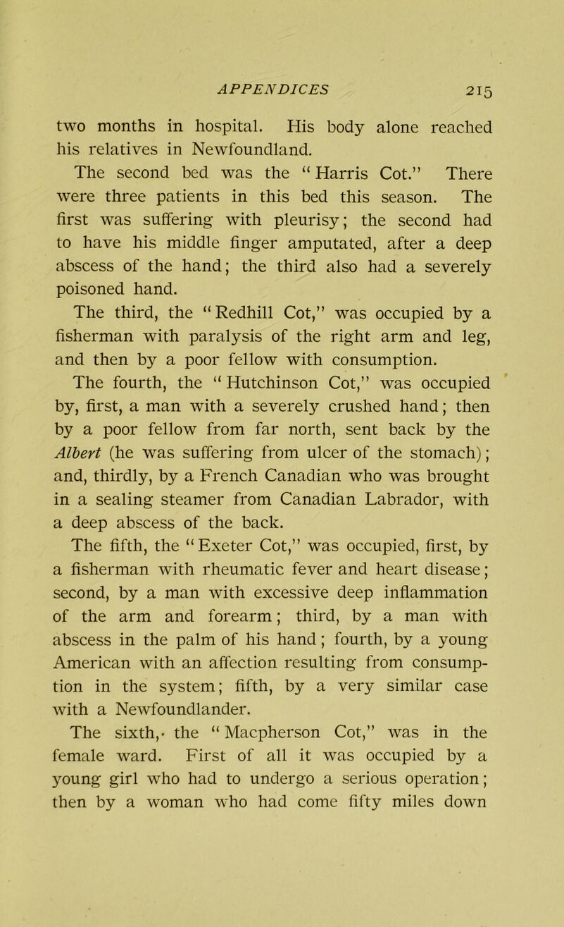 two months in hospital. His body alone reached his relatives in Newfoundland. The second bed was the “ Harris Cot.” There were three patients in this bed this season. The first was suffering with pleurisy; the second had to have his middle finger amputated, after a deep abscess of the hand; the third also had a severely poisoned hand. The third, the “ Redhill Cot,” was occupied by a fisherman with paralysis of the right arm and leg, and then by a poor fellow with consumption. The fourth, the “ Hutchinson Cot,” was occupied by, first, a man with a severely crushed hand; then by a poor fellow from far north, sent back by the Albert (he was suffering from ulcer of the stomach); and, thirdly, by a French Canadian who was brought in a sealing steamer from Canadian Labrador, with a deep abscess of the back. The fifth, the “Exeter Cot,” was occupied, first, by a fisherman with rheumatic fever and heart disease; second, by a man with excessive deep inflammation of the arm and forearm; third, by a man with abscess in the palm of his hand; fourth, by a young American with an affection resulting from consump- tion in the system; fifth, by a very similar case with a Newfoundlander. The sixth,- the “ Macpherson Cot,” was in the female ward. First of all it was occupied by a young girl who had to undergo a serious operation; then by a woman who had come fifty miles down
