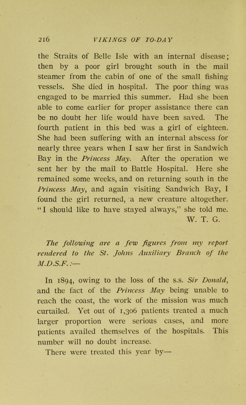 the Straits of Belle Isle with an internal disease; then by a poor girl brought south in the mail steamer from the cabin of one of the small fishing vessels. She died in hospital. The poor thing was engaged to be married this summer. Had she been able to come earlier for proper assistance there can be no doubt her life would have been saved. The fourth patient in this bed was a girl of eighteen. She had been suffering with an internal abscess for nearly three years when I saw her first in Sandwich Bay in the Princess May. After the operation we sent her by the mail to Battle Hospital. Here she remained some weeks, and on returning south in the Princess May, and again visiting Sandwich Bay, I found the girl returned, a new creature altogether. “I should like to have stayed always,” she told me. W. T. G. The following are a few figures from my report rendered to the St. Johns Auxiliary Branch of the M.D.S.F. In 1894, owing to the loss of the s.s. Sir Donald, and the fact of the Princess May being unable to reach the coast, the work of the mission was much curtailed. Yet out of 1,306 patients treated a much larger proportion were serious cases, and more patients availed themselves of the hospitals. This number will no doubt increase. There were treated this year by—
