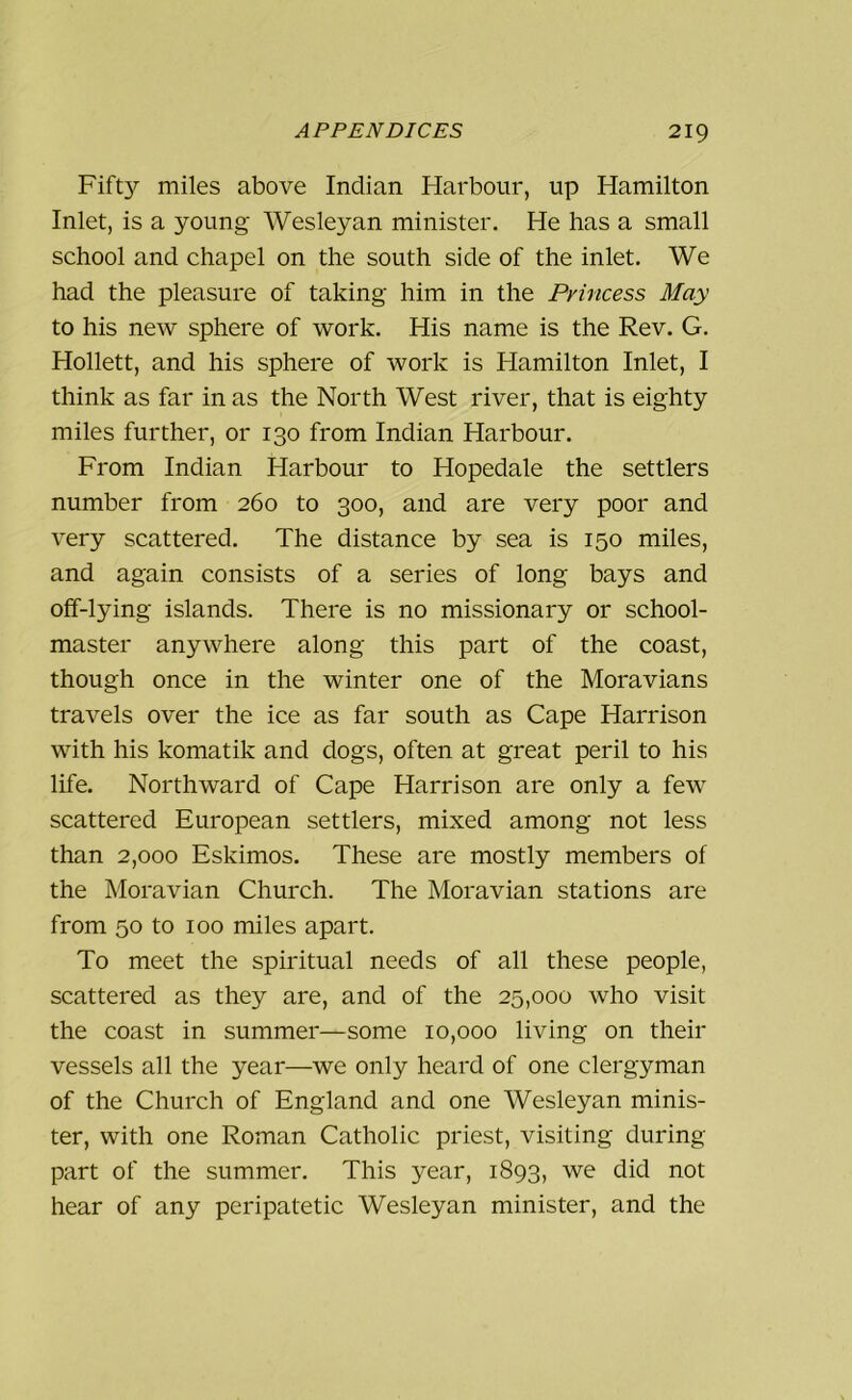 Fifty miles above Indian Harbour, up Hamilton Inlet, is a young Wesleyan minister. He has a small school and chapel on the south side of the inlet. We had the pleasure of taking him in the Pyincess May to his new sphere of work. His name is the Rev. G. Hollett, and his sphere of work is Hamilton Inlet, I think as far in as the North West river, that is eighty miles further, or 130 from Indian Harbour. From Indian Harbour to Hopedale the settlers number from 260 to 300, and are very poor and very scattered. The distance by sea is 150 miles, and again consists of a series of long bays and off-lying islands. There is no missionary or school- master anywhere along this part of the coast, though once in the winter one of the Moravians travels over the ice as far south as Cape Harrison with his komatik and dogs, often at great peril to his life. Northward of Cape Harrison are only a few scattered European settlers, mixed among not less than 2,000 Eskimos. These are mostly members of the Moravian Church. The Moravian stations are from 50 to 100 miles apart. To meet the spiritual needs of all these people, scattered as they are, and of the 25,000 who visit the coast in summer—some 10,000 living on their vessels all the year—we only heard of one clergyman of the Church of England and one Wesleyan minis- ter, with one Roman Catholic priest, visiting during part of the summer. This year, 1893, we did not hear of any peripatetic Wesleyan minister, and the