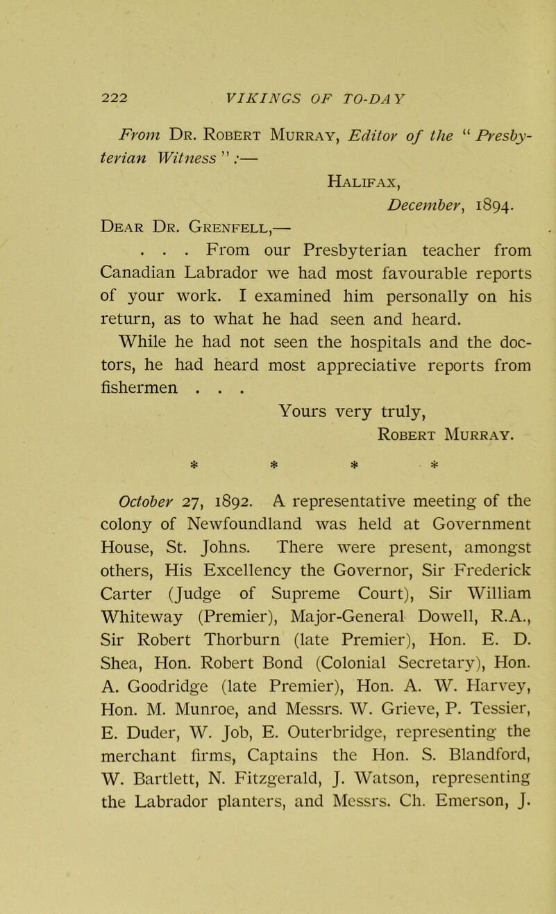 From Dr. Robert Murray, Editor of the “ Presby- terian Witness ” ;— Halifax, December, 1894. Dear Dr. Grenfell,— . . . From our Presbyterian teacher from Canadian Labrador we had most favourable reports of your work. I examined him personally on his return, as to what he had seen and heard. While he had not seen the hospitals and the doc- tors, he had heard most appreciative reports from fishermen . . . Yours very truly, Robert Murray. * * * * October 27, 1892. A representative meeting of the colony of Newfoundland was held at Government House, St. Johns. There were present, amongst others, His Excellency the Governor, Sir Frederick Carter (Judge of Supreme Court), Sir William Whiteway (Premier), Major-General Dowell, R.A., Sir Robert Thorburn (late Premier), Hon. E. D. Shea, Hon. Robert Bond (Colonial Secretary), Hon. A. Goodridge (late Premier), Hon. A. W. Harvey, Hon. M. Munroe, and Messrs. W. Grieve, P. Tessier, E. Duder, W. Job, E. Outerbridge, representing the merchant firms, Captains the Hon. S. Blandford, W. Bartlett, N. Fitzgerald, J. Watson, representing the Labrador planters, and Messrs. Ch. Emerson, J.