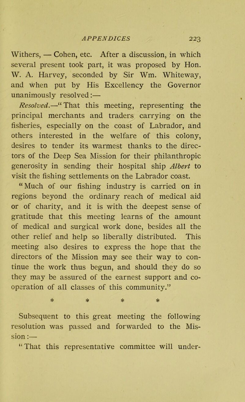 Withers, — Cohen, etc. After a discussion, in which several present took part, it was proposed by Hon. W. A. Harvey, seconded by Sir Wm. Whiteway, and when put by His Excellency the Governor unanimously resolved:— Resolved.—“That this meeting, representing the principal merchants and traders carrying on the fisheries, especially on the coast of Labrador, and others interested in the welfare of this colony, desires to tender its warmest thanks to the direc- tors of the Deep Sea Mission for their philanthropic generosity in sending their hospital ship Albert to visit the fishing settlements on the Labrador coast. “ Much of our fishing industry is carried on in regions beyond the ordinary reach of medical aid or of charity, and it is with the deepest sense of gratitude that this meeting learns of the amount of medical and surgical work done, besides all the other relief and help so liberally distributed. This meeting also desires to express the hope that the directors of the Mission may see their way to con- tinue the work thus begun, and should they do so they may be assured of the earnest support and co- operation of all classes of this community.” * * * * Subsequent to this great meeting the following resolution was passed and forwarded to the Mis- sion :— “That this representative committee will under-