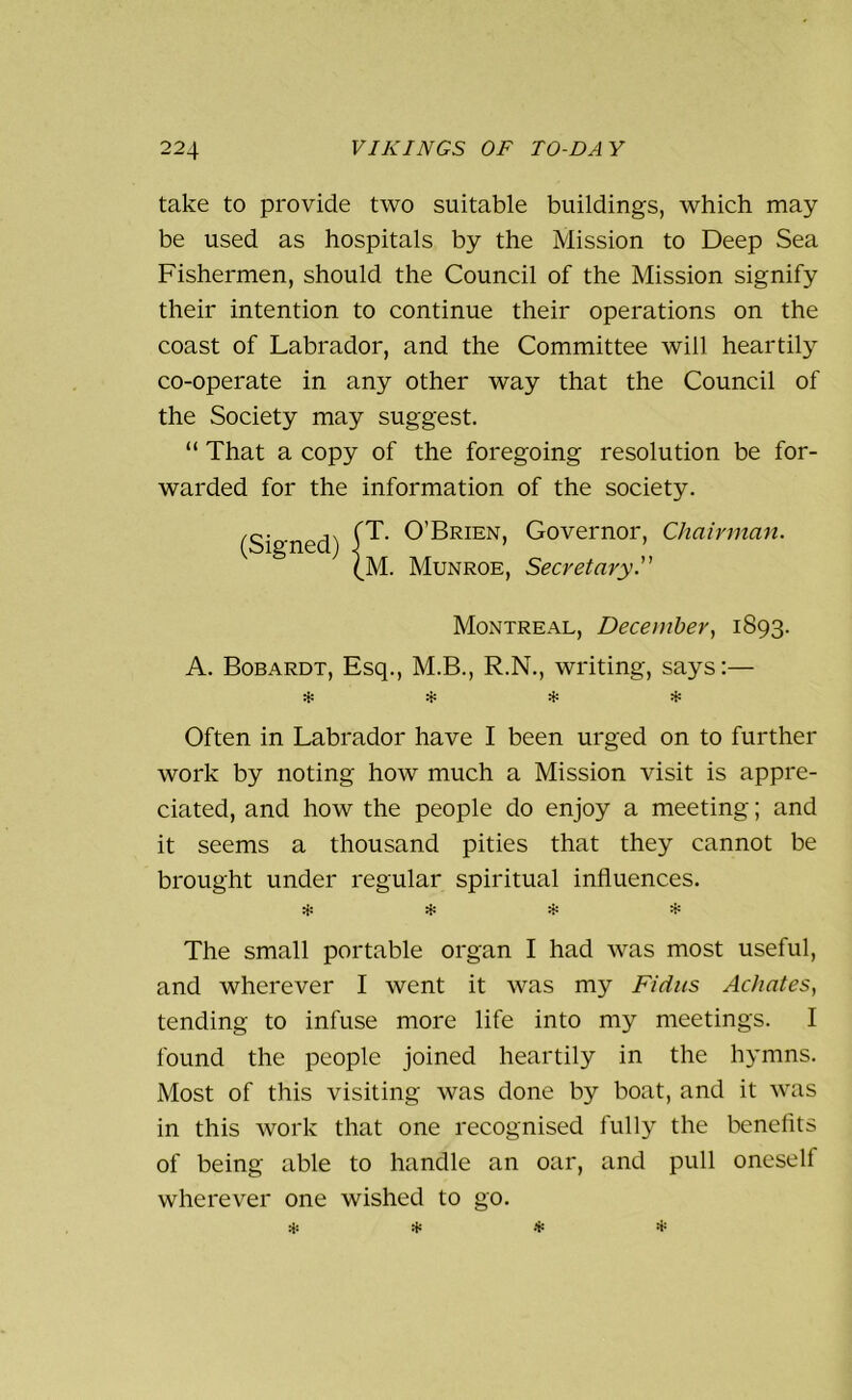 take to provide two suitable buildings, which may be used as hospitals by the Mission to Deep Sea Fishermen, should the Council of the Mission signify their intention to continue their operations on the coast of Labrador, and the Committee will heartily co-operate in any other way that the Council of the Society may suggest. “ That a copy of the foregoing resolution be for- warded for the information of the society. (Signed) 0’BRIEN> Governor, Chairman. (M. Munroe, Secretary. Montreal, December, 1893. A. Bobardt, Esq., M.B., R.N., writing, says:— Often in Labrador have I been urged on to further work by noting how much a Mission visit is appre- ciated, and how the people do enjoy a meeting; and it seems a thousand pities that they cannot be brought under regular spiritual influences. $ The small portable organ I had was most useful, and wherever I went it was my Fidus Achates, tending to infuse more life into my meetings. I found the people joined heartily in the hymns. Most of this visiting was done by boat, and it was in this work that one recognised fully the benefits of being able to handle an oar, and pull oneself wherever one wished to go.