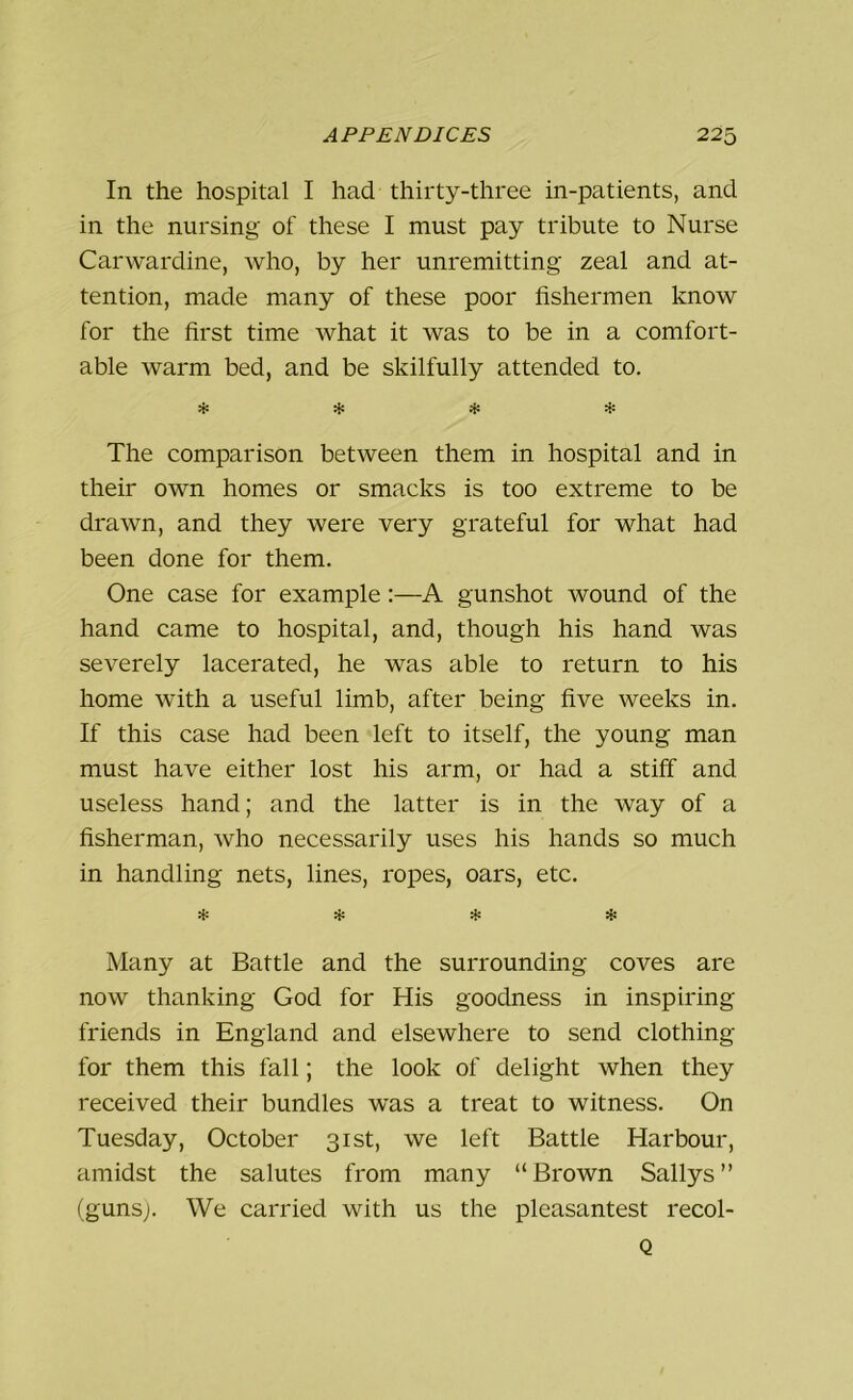 In the hospital I had thirty-three in-patients, and in the nursing of these I must pay tribute to Nurse Carwardine, who, by her unremitting zeal and at- tention, made many of these poor fishermen know for the first time what it was to be in a comfort- able warm bed, and be skilfully attended to. * * * * The comparison between them in hospital and in their own homes or smacks is too extreme to be drawn, and they were very grateful for what had been done for them. One case for example:—A gunshot wound of the hand came to hospital, and, though his hand was severely lacerated, he was able to return to his home with a useful limb, after being five weeks in. If this case had been left to itself, the young man must have either lost his arm, or had a stiff and useless hand; and the latter is in the way of a fisherman, who necessarily uses his hands so much in handling nets, lines, ropes, oars, etc. »{* »»» Many at Battle and the surrounding coves are now thanking God for His goodness in inspiring friends in England and elsewhere to send clothing for them this fall; the look of delight when they received their bundles was a treat to witness. On Tuesday, October 31st, we left Battle Harbour, amidst the salutes from many “Brown Sallys” (guns;. We carried with us the pleasantest recol- Q
