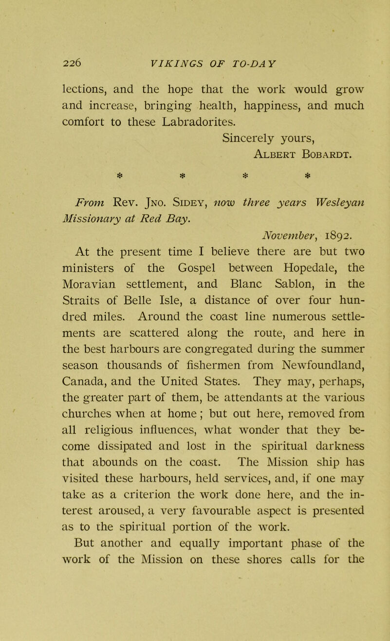 lections, and the hope that the work would grow and increase, bringing health, happiness, and much comfort to these Labradorites. Sincerely yours, Albert Bobardt. * * * * From Rev. Jno. Sidey, now three years Wesleyan Missionary at Red Bay. November, 1892. At the present time I believe there are but two ministers of the Gospel between Hopedale, the Moravian settlement, and Blanc Sablon, in the Straits of Belle Isle, a distance of over four hun- dred miles. Around the coast line numerous settle- ments are scattered along the route, and here in the best harbours are congregated during the summer season thousands of fishermen from Newfoundland, Canada, and the United States. They may, perhaps, the greater part of them, be attendants at the various churches when at home ; but out here, removed from all religious influences, what wonder that they be- come dissipated and lost in the spiritual darkness that abounds on the coast. The Mission ship has visited these harbours, held services, and, if one may take as a criterion the work done here, and the in- terest aroused, a very favourable aspect is presented as to the spiritual portion of the work. But another and equally important phase of the work of the Mission on these shores calls for the
