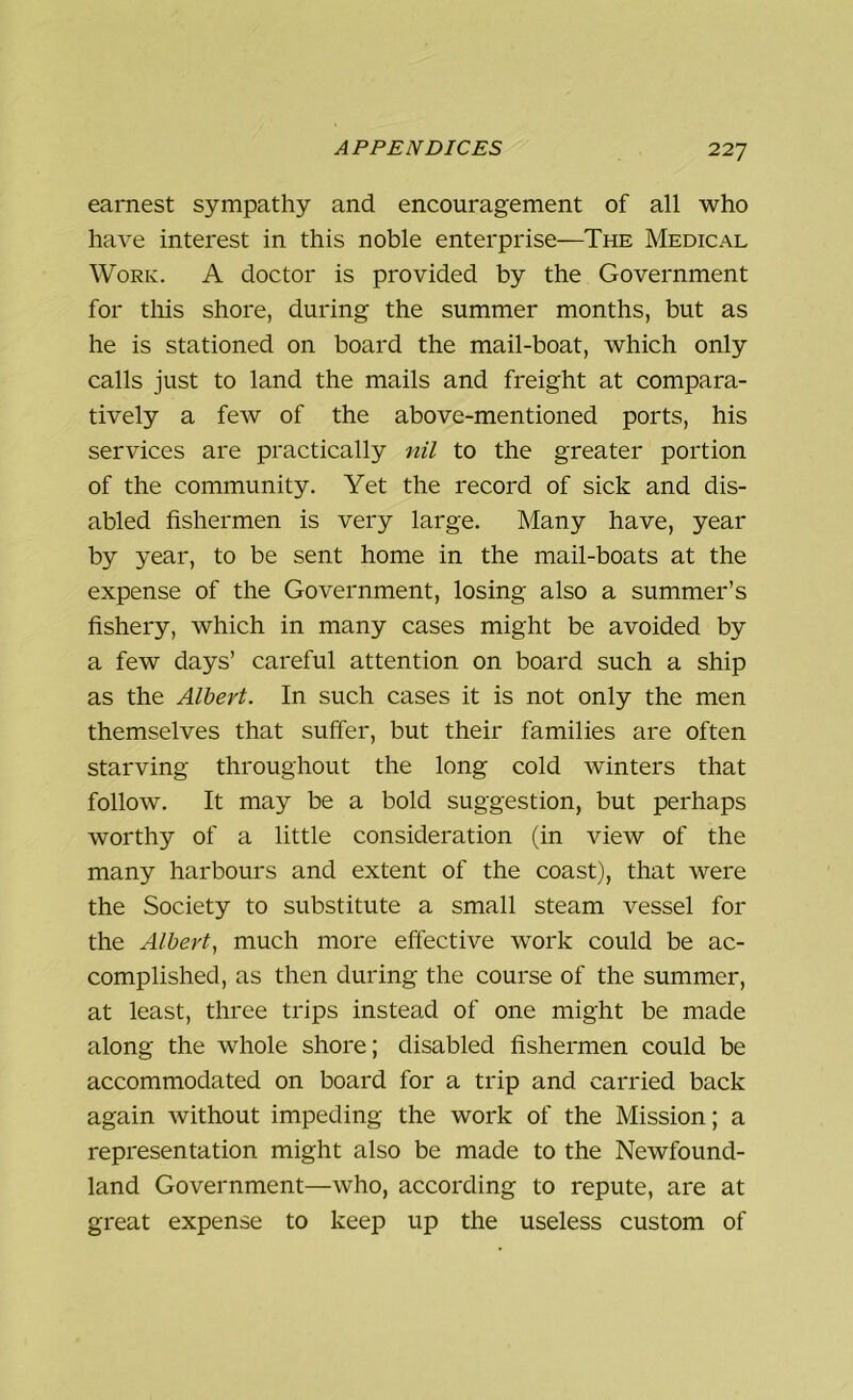 earnest sympathy and encouragement of all who have interest in this noble enterprise—The Medical Work. A doctor is provided by the Government for this shore, during the summer months, but as he is stationed on board the mail-boat, which only calls just to land the mails and freight at compara- tively a few of the above-mentioned ports, his services are practically nil to the greater portion of the community. Yet the record of sick and dis- abled fishermen is very large. Many have, year by year, to be sent home in the mail-boats at the expense of the Government, losing also a summer’s fishery, which in many cases might be avoided by a few days’ careful attention on board such a ship as the Albert. In such cases it is not only the men themselves that suffer, but their families are often starving throughout the long cold winters that follow. It may be a bold suggestion, but perhaps worthy of a little consideration (in view of the many harbours and extent of the coast), that were the Society to substitute a small steam vessel for the Albert, much more effective work could be ac- complished, as then during the course of the summer, at least, three trips instead of one might be made along the whole shore; disabled fishermen could be accommodated on board for a trip and carried back again without impeding the work of the Mission; a representation might also be made to the Newfound- land Government—who, according to repute, are at great expense to keep up the useless custom of
