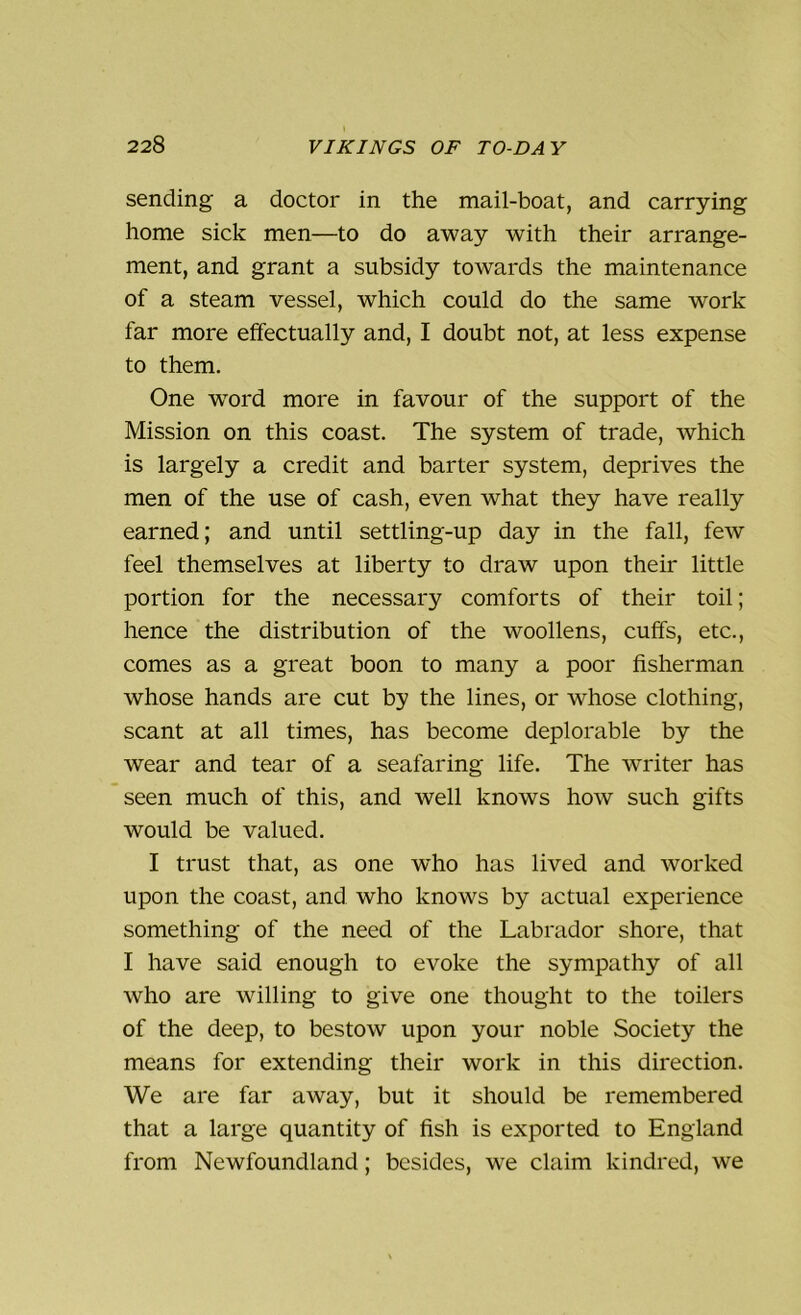 sending a doctor in the mail-boat, and carrying home sick men—to do away with their arrange- ment, and grant a subsidy towards the maintenance of a steam vessel, which could do the same work far more effectually and, I doubt not, at less expense to them. One wrord more in favour of the support of the Mission on this coast. The system of trade, which is largely a credit and barter system, deprives the men of the use of cash, even what they have really earned; and until settling-up day in the fall, few feel themselves at liberty to draw upon their little portion for the necessary comforts of their toil; hence the distribution of the woollens, cuffs, etc., comes as a great boon to many a poor fisherman whose hands are cut by the lines, or whose clothing, scant at all times, has become deplorable by the wear and tear of a seafaring life. The writer has seen much of this, and well knows how such gifts would be valued. I trust that, as one who has lived and worked upon the coast, and who knows by actual experience something of the need of the Labrador shore, that I have said enough to evoke the sympathy of all who are willing to give one thought to the toilers of the deep, to bestow upon your noble Society the means for extending their work in this direction. We are far away, but it should be remembered that a large quantity of fish is exported to England from Newfoundland; besides, we claim kindred, we