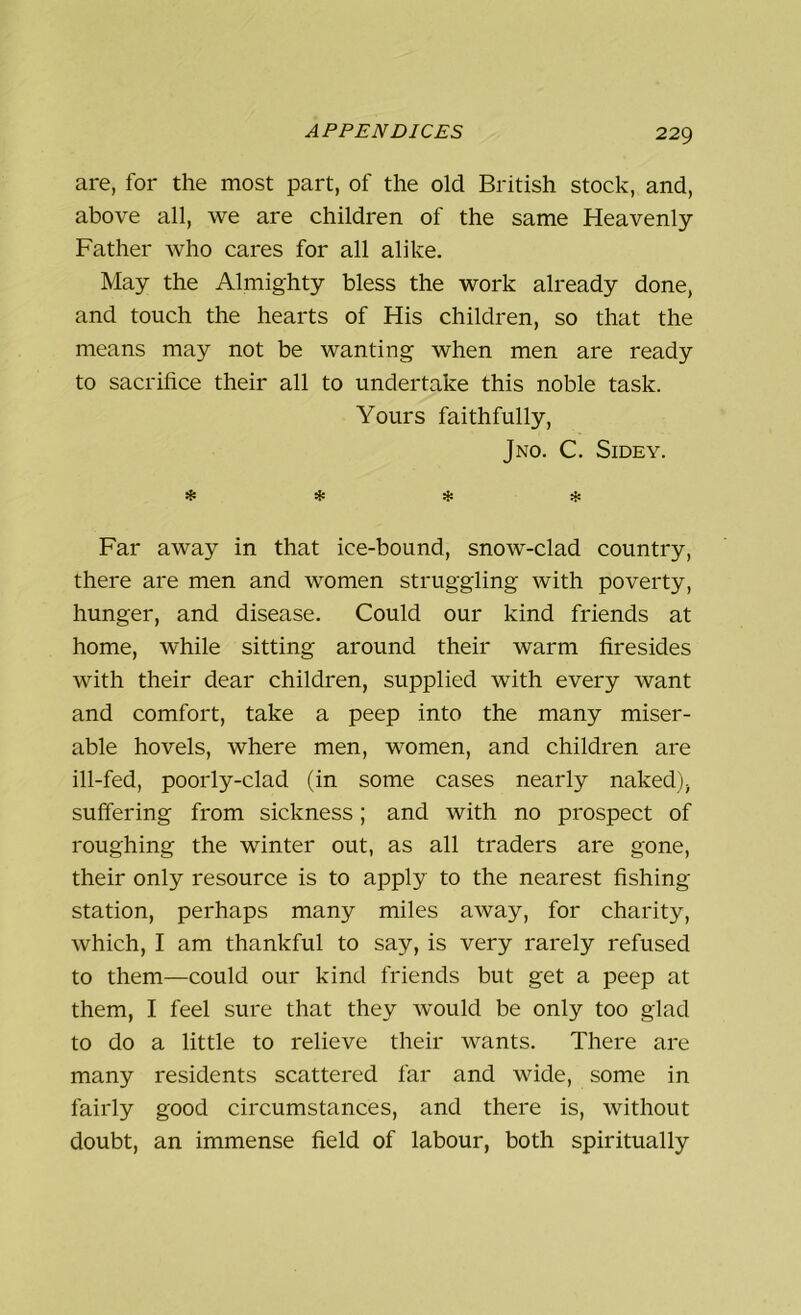 are, for the most part, of the old British stock, and, above all, we are children of the same Heavenly Father who cares for all alike. May the Almighty bless the work already done, and touch the hearts of His children, so that the means may not be wanting when men are ready to sacrifice their all to undertake this noble task. Yours faithfully, Jno. C. Sidey. * * * * Far away in that ice-bound, snow-clad country, there are men and women struggling with poverty, hunger, and disease. Could our kind friends at home, while sitting around their warm firesides with their dear children, supplied with every want and comfort, take a peep into the many miser- able hovels, where men, women, and children are ill-fed, poorly-clad (in some cases nearly naked), suffering from sickness; and with no prospect of roughing the winter out, as all traders are gone, their only resource is to apply to the nearest fishing station, perhaps many miles away, for charity, which, I am thankful to say, is very rarely refused to them—could our kind friends but get a peep at them, I feel sure that they would be only too glad to do a little to relieve their wants. There are many residents scattered far and wide, some in fairly good circumstances, and there is, without doubt, an immense field of labour, both spiritually
