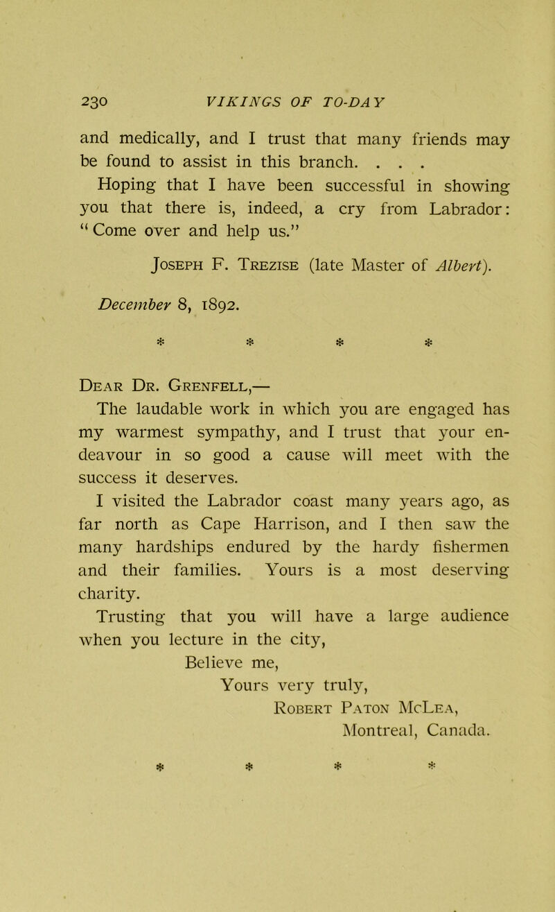 and medically, and I trust that many friends may be found to assist in this branch. . . . Hoping that I have been successful in showing you that there is, indeed, a cry from Labrador: “ Come over and help us.” Joseph F. Trezise (late Master of Albert). December 8, 1892. * * * & Dear Dr. Grenfell,— The laudable work in which you are engaged has my warmest sympathy, and I trust that your en- deavour in so good a cause will meet with the success it deserves. I visited the Labrador coast many years ago, as far north as Cape Harrison, and I then saw the many hardships endured by the hardy fishermen and their families. Yours is a most deserving- charity. Trusting that you will have a large audience when you lecture in the city, Believe me, Yours very truly, Robert Paton McLea, Montreal, Canada.