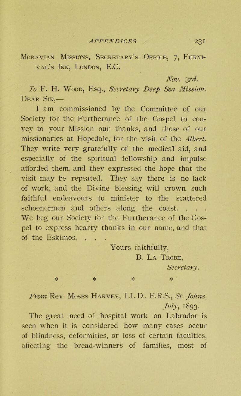 Moravian Missions, Secretary’s Office, 7, Furni- val’s Inn, London, E.C. Nov. 3rd. To F. H. Wood, Esq., Secretary Deep Sea Mission. Dear Sir,— I am commissioned by the Committee of our Society for the Furtherance of the Gospel to con- vey to your Mission our thanks, and those of our missionaries at Hopedale, for the visit of the Albert. They write very gratefully of the medical aid, and especially of the spiritual fellowship and impulse afforded them, and they expressed the hope that the visit may be repeated. They say there is no lack of work, and the Divine blessing will crown such faithful endeavours to minister to the scattered schoonermen and others along the coast. . . . We beg our Society for the Furtherance of the Gos- pel to express hearty thanks in our name, and that of the Eskimos. . . . Yours faithfully, B. La Trobe, Secretary. * * * * From Rev. Moses Harvey, LL.D., F.R.S., St. Johns, July, 1893. The great need of hospital work on Labrador is seen when it is considered how many cases occur of blindness, deformities, or loss of certain faculties, affecting the bread-winners of families, most of