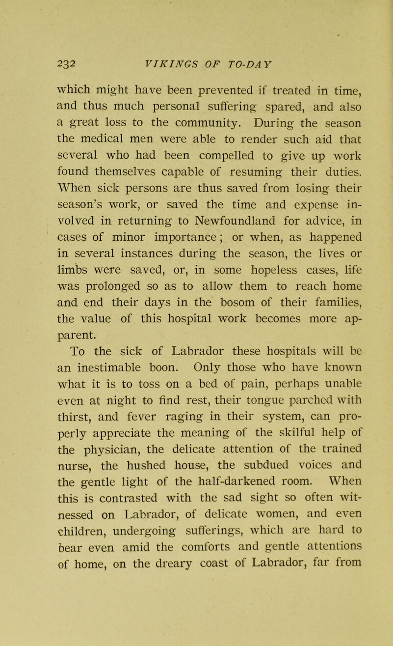 which might have been prevented if treated in time, and thus much personal suffering; spared, and also a great loss to the community. During the season the medical men were able to render such aid that several who had been compelled to give up work found themselves capable of resuming their duties. When sick persons are thus saved from losing their season’s work, or saved the time and expense in- volved in returning to Newfoundland for advice, in cases of minor importance; or when, as happened in several instances during the season, the lives or limbs were saved, or, in some hopeless cases, life was prolonged so as to allow them to reach home and end their days in the bosom of their families, the value of this hospital work becomes more ap- parent. To the sick of Labrador these hospitals will be an inestimable boon. Only those who have known what it is to toss on a bed of pain, perhaps unable even at night to find rest, their tongue parched with thirst, and fever raging in their system, can pro- perly appreciate the meaning of the skilful help of the physician, the delicate attention of the trained nurse, the hushed house, the subdued voices and the gentle light of the half-darkened room. When this is contrasted with the sad sight so often wit- nessed on Labrador, of delicate women, and even children, undergoing sufferings, which are hard to bear even amid the comforts and gentle attentions of home, on the dreary coast of Labrador, far from