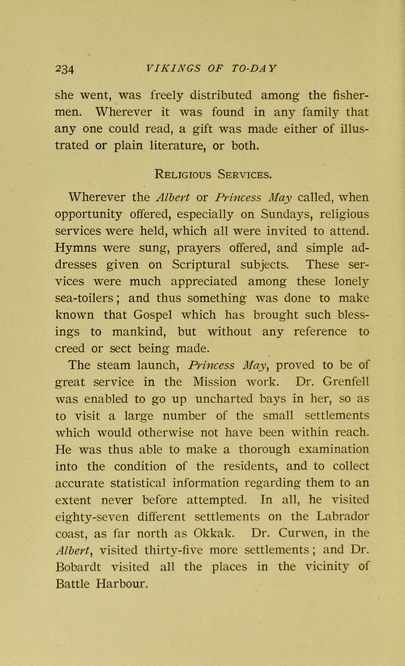 she went, was freely distributed among the fisher- men. Wherever it was found in any family that any one could read, a gift was made either of illus- trated or plain literature, or both. Religious Services. Wherever the Albert or Princess May called, when opportunity offered, especially on Sundays, religious services were held, which all were invited to attend. Hymns were sung, prayers offered, and simple ad- dresses given on Scriptural subjects. These ser- vices were much appreciated among these lonely sea-toilers; and thus something was done to make known that Gospel which has brought such bless- ings to mankind, but without any reference to creed or sect being made. The steam launch, Princess May, proved to be of great service in the Mission work. Dr. Grenfell was enabled to go up uncharted bays in her, so as to visit a large number of the small settlements which would otherwise not have been within reach. He was thus able to make a thorough examination into the condition of the residents, and to collect accurate statistical information regarding them to an extent never before attempted. In all, he visited eighty-seven different settlements on the Labrador coast, as far north as Okkak. Dr. Curwen, in the Albert, visited thirty-five more settlements; and Dr. Bobardt visited all the places in the vicinity of Battle Harbour.
