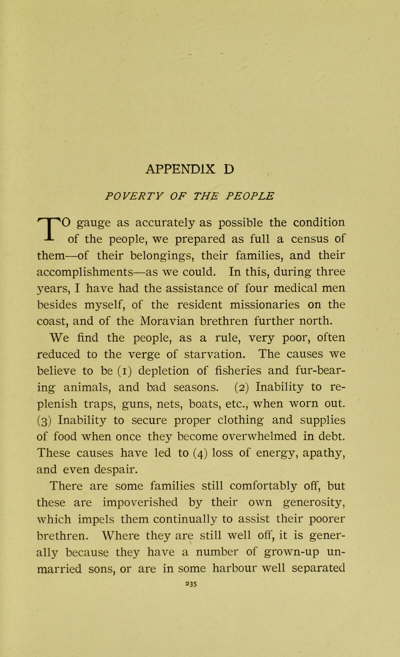 POVERTY OF THE PEOPLE O gauge as accurately as possible the condition -L of the people, we prepared as full a census of them—of their belongings, their families, and their accomplishments—as we could. In this, during three years, I have had the assistance of four medical men besides myself, of the resident missionaries on the coast, and of the Moravian brethren further north. We find the people, as a rule, very poor, often reduced to the verge of starvation. The causes we believe to be (i) depletion of fisheries and fur-bear- ing animals, and bad seasons. (2) Inability to re- plenish traps, guns, nets, boats, etc., when worn out. (3) Inability to secure proper clothing and supplies of food when once they become overwhelmed in debt. These causes have led to (4) loss of energy, apathy, and even despair. There are some families still comfortably off, but these are impoverished by their own generosity, which impels them continually to assist their poorer brethren. Where they are still well off, it is gener- ally because they have a number of grown-up un- married sons, or are in some harbour well separated