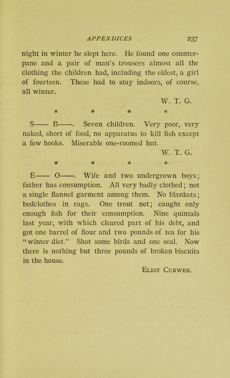 night in winter he slept here. He found one counter- pane and a pair of man’s trousers almost all the clothing the children had, including the eldest, a girl of fourteen. These had to stay indoors, of course, all winter. W. T. G. * * * * S B . Seven children. Very poor, very naked, short of food, no apparatus to kill fish except a few hooks. Miserable one-roomed hut. W. T. G. * * * * E O . Wife and two undergrown boys; father has consumption. All very badly clothed; not a single flannel garment among them. No blankets; bedclothes in rags. One trout net; caught only enough fish for their consumption. Nine quintals last year, with which cleared part of his debt, and got one barrel of flour and two pounds of tea for his “ winter diet.” Shot some birds and one seal. Now there is nothing but three pounds of broken biscuits in the house. Eliot Curwen.