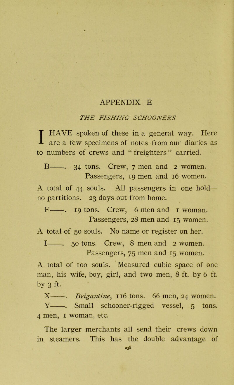THE FISHING SCHOONERS I HAVE spoken of these in a general way. Here are a few specimens of notes from our diaries as to numbers of crews and “ freighters ” carried. B . 34 tons. Crew, 7 men and 2 women. Passengers, 19 men and 16 women. A total of 44 souls. All passengers in one hold— no partitions. 23 days out from home. F . 19 tons. Crew, 6 men and 1 woman. Passengers, 28 men and 15 women. A total of 50 souls. No name or register on her. I . 50 tons. Crew, 8 men and 2 women. Passengers, 75 men and 15 women. A total of 100 souls. Measured cubic space of one man, his wife, boy, girl, and two men, 8 ft. by 6 ft. by 3 ft. X . Brigantine, 116 tons. 66 men, 24 women. Y . Small schooner-rigged vessel, 5 tons. 4 men, 1 woman, etc. The larger merchants all send their crews down in steamers. This has the double advantage of
