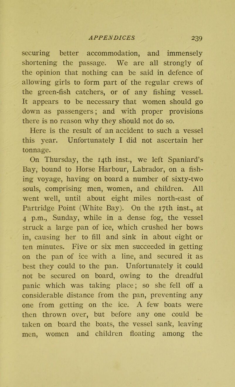 securing better accommodation, and immensely- shortening the passage. We are all strongly of the opinion that nothing can be said in defence of allowing girls to form part of the regular crews of the green-fish catchers, or of any fishing vessel. It appears to be necessary that women should go down as passengers; and with proper provisions there is no reason why they should not do so. Here is the result of an accident to such a vessel this year. Unfortunately I did not ascertain her tonnage. On Thursday, the 14th inst., we left Spaniard’s Bay, bound to Horse Harbour, Labrador, on a fish- ing voyage, having on board a number of sixty-two souls, comprising men, women, and children. All went well, until about eight miles north-east of Partridge Point (White Bay). On the 17th inst., at 4 p.m., Sunday, while in a dense fog, the vessel struck a large pan of ice, which crushed her bows in, causing her to fill and sink in about eight or ten minutes. Five or six men succeeded in getting on the pan of ice with a line, and secured it as best they could to the pan. Unfortunately it could not be secured on board, owing to the dreadful panic which was taking place; so she fell off a considerable distance from the pan, preventing any one from getting on the ice. A few boats were then thrown over, but before any one could be taken on board the boats, the vessel sank, leaving men, women and children floating among the