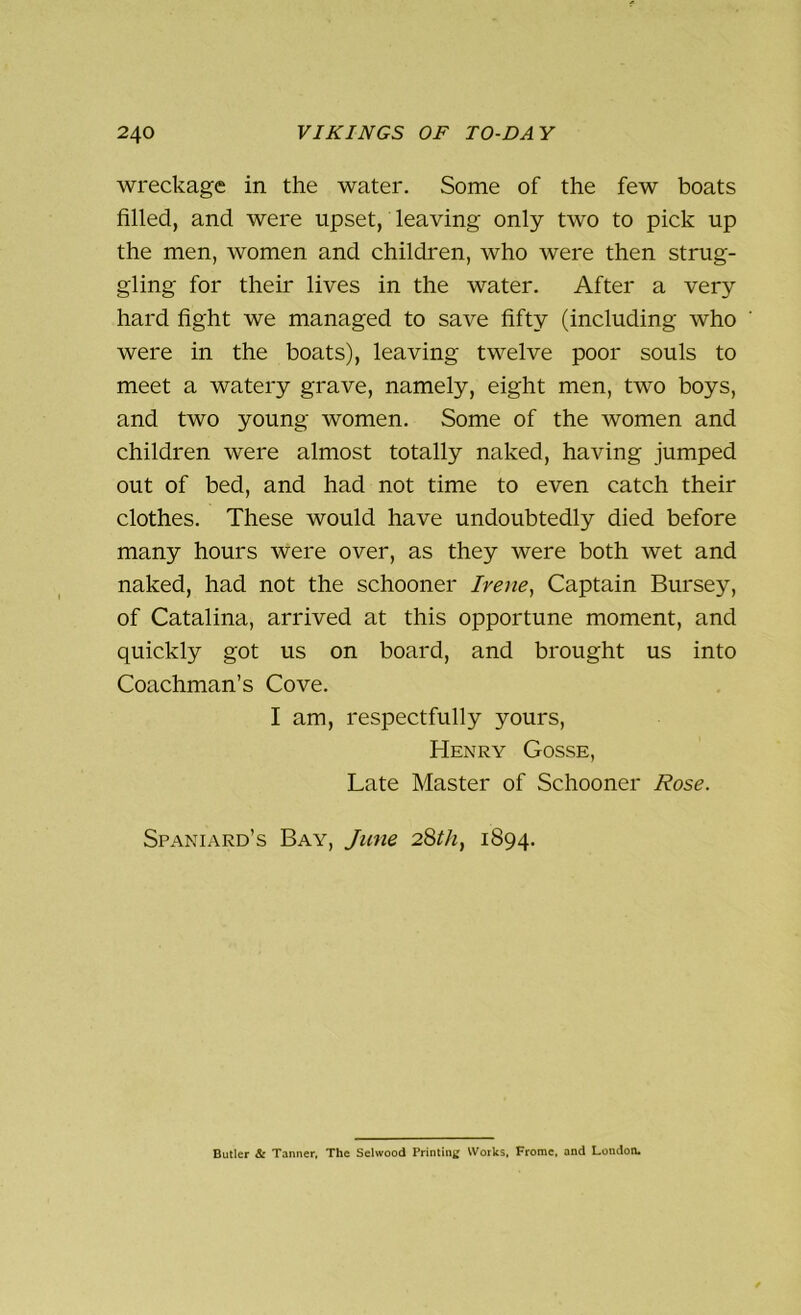 wreckage in the water. Some of the few boats filled, and were upset, leaving only two to pick up the men, women and children, who were then strug- gling for their lives in the water. After a very hard fight we managed to save fifty (including who were in the boats), leaving twelve poor souls to meet a watery grave, namely, eight men, two boys, and two young women. Some of the women and children were almost totally naked, having jumped out of bed, and had not time to even catch their clothes. These would have undoubtedly died before many hours were over, as they were both wet and naked, had not the schooner Irene, Captain Bursey, of Catalina, arrived at this opportune moment, and quickly got us on board, and brought us into Coachman’s Cove. I am, respectfully yours, Henry Gosse, Late Master of Schooner Rose. Spaniard’s Bay, June 28th, 1894. Butler & Tanner, The Sclwood Printing Works, Frome, and London.