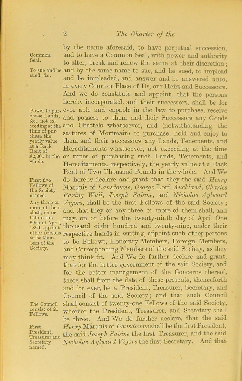 Common Seal. To sue and be sued, &c. Power to pur- chase Lands, &c., not ex- ceeding at the time of pur- chase the yearly value at a Rack Rent of £2,000 in the whole. First five Fellows of the Society named. Any three or more of them shall, on or before the 29th of April, 1829, appoint other persons to be Mem- bers of the Society. The Council consist of 21 Fellows. First President, Treasurer and Secretary named. by the name aforesaid, to have perpetual succession, and to have a Common Seal, with power and authority to alter, break and renew the same at their discretion ; and by the same name to sue, and be sued, to implead and be impleaded, and answer and be answered unto, in every Court or Place of Us, our Heirs and Successors. And we do constitute and appoint, that the persons hereby incorporated, and their successors, shall be for ever able and capable in the law to purchase, receive and possess to them and their Successors any Goods and Chattels whatsoever, and (notwithstanding the statutes of Mortmain) to purchase, hold and enjoy to them and their successors any Lands, Tenements, and Hereditaments whatsoever, not exceeding at the time or times of purchasing such Lands, Tenements, and Hereditaments, respectively, the yearly value at a Pack Pent of Two Thousand Pounds in the whole. And We do hereby declare and grant that they the said Henry Marquis of Lansdowne, George Lord Auckland, Charles Baring Wall, Joseph Sabine, and Nicholas Aylward Vigors, shall be the first Fellows of the said Society; and that they or any three or more of them shall, and may, on or before the twenty-ninth day of April One thousand eight hundred and twenty-nine, under their respective hands in writing, appoint such other persons to be Fellows, Honorary Members, Foreign Members, and Corresponding Members of the said Society, as they may think fit. And We do further declare and grant, that for the better government of the said Society, and for the better management of the Concerns thereof, there shall from the date of these presents, thenceforth and for ever, be a President, Treasurer, Secretary, and Council of the said Society; and that such Council shall consist of twenty-one Fellows of the said Society, whereof the President, Treasurer, and Secretary shall be three. And We do further declare, that the said Henry Marquis of Lansdoicne shall be the first President, the said Joseph Sabine the first Treasurer, and the said Nicholas Aylward Vigors the first Secretary. And that