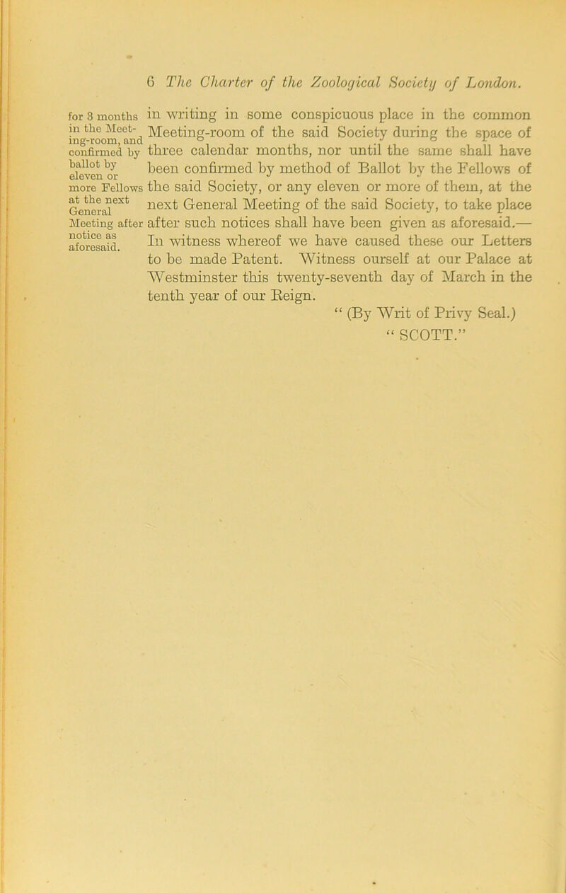 for 3 months in the Meet- ing-room, and confirmed by ballot by eleven or more Fellows at the next General Meeting after notice as aforesaid. in writing in some conspicuous place in the common Meeting-room of the said Society during the space of three calendar months, nor until the same shall have been confirmed by method of Ballot by the Fellows of the said Society, or any eleven or more of them, at the next General Meeting of the said Society, to take place after such notices shall have been given as aforesaid.— In witness whereof we have caused these our Letters to be made Patent. Witness ourself at our Palace at Westminster this twenty-seventh day of March in the tenth year of our Eeign. “ (By Writ of Privy Seal.) “ SCOTT.”