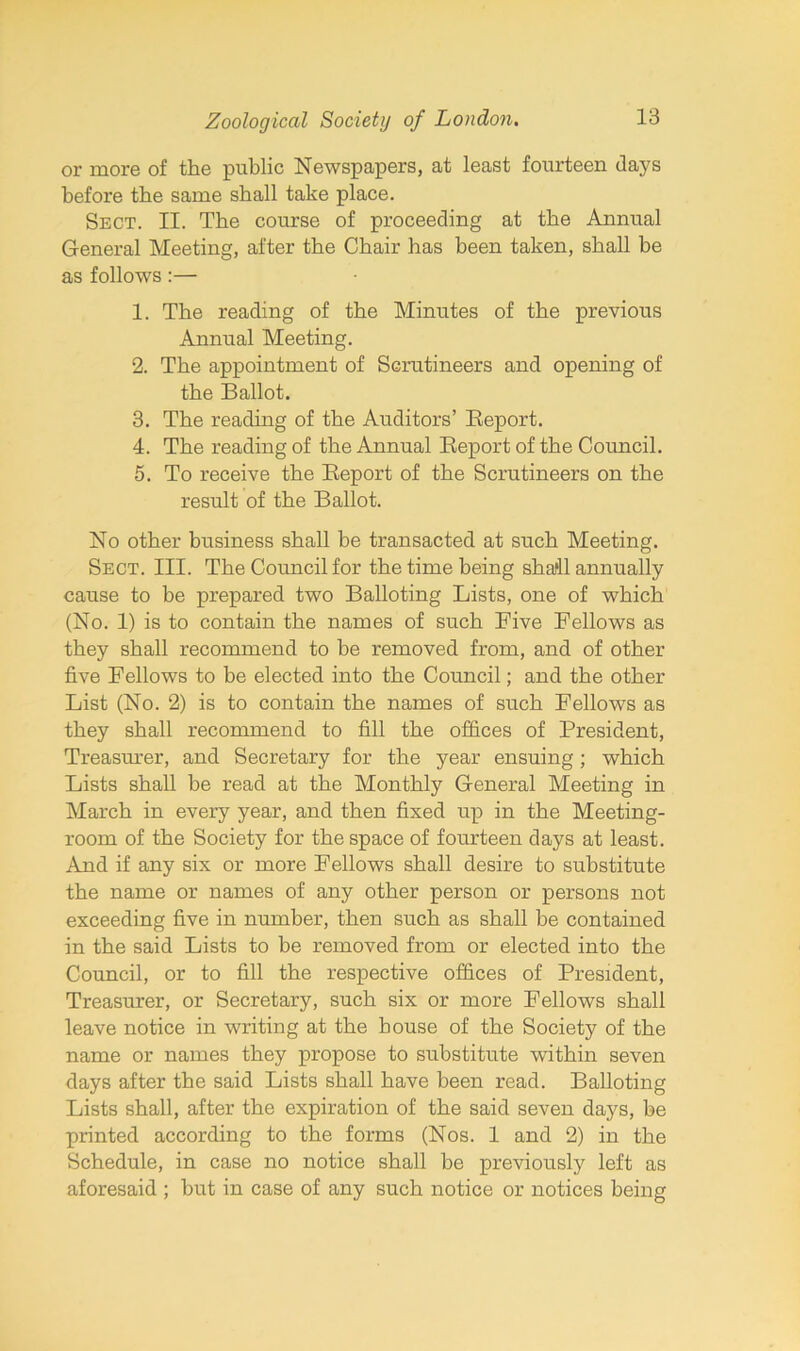 or more of the public Newspapers, at least fourteen days before the same shall take place. Sect. II. The course of proceeding at the Annual General Meeting, after the Chair has been taken, shall be as follows:— 1. The reading of the Minutes of the previous Annual Meeting. 2. The appointment of Scrutineers and opening of the Ballot. 3. The reading of the Auditors’ Report. 4. The reading of the Annual Report of the Council. 5. To receive the Report of the Scrutineers on the result of the Ballot. No other business shall be transacted at such Meeting. Sect. III. The Council for the time being sha‘11 annually cause to be prepared two Balloting Lists, one of which (No. 1) is to contain the names of such Five Fellows as they shall recommend to be removed from, and of other five Fellows to be elected into the Council; and the other List (No. 2) is to contain the names of such Fellows as they shall recommend to fill the offices of President, Treasurer, and Secretary for the year ensuing; which Lists shall he read at the Monthly General Meeting in March in every year, and then fixed up in the Meeting- room of the Society for the space of fourteen days at least. And if any six or more Fellows shall desire to substitute the name or names of any other person or persons not exceeding five in number, then such as shall he contained in the said Lists to be removed from or elected into the Council, or to fill the respective offices of President, Treasurer, or Secretary, such six or more Fellows shall leave notice in writing at the house of the Society of the name or names they propose to substitute within seven days after the said Lists shall have been read. Balloting Lists shall, after the expiration of the said seven days, he printed according to the forms (Nos. 1 and 2) in the Schedule, in case no notice shall be previously left as aforesaid ; but in case of any such notice or notices being