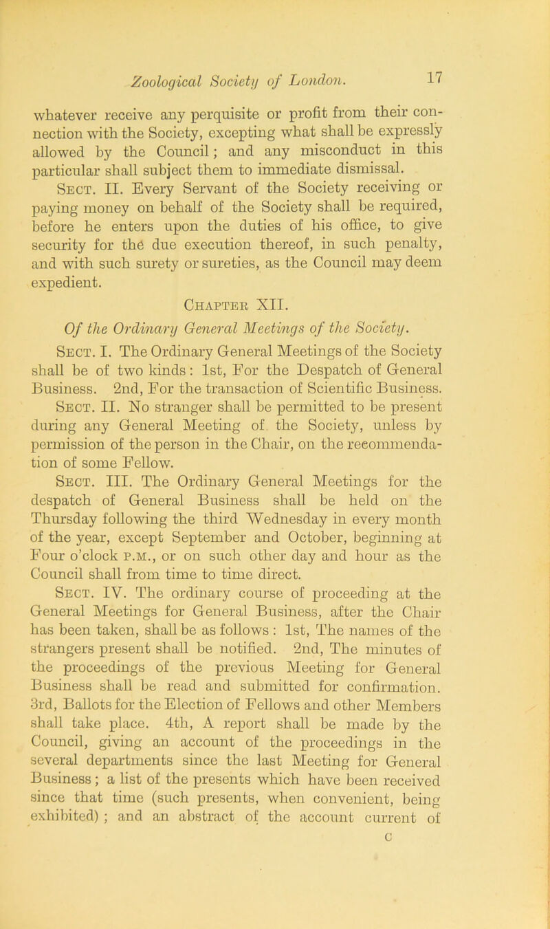 whatever receive any perquisite or profit from their con- nection with the Society, excepting what shall be expressly allowed by the Council; and any misconduct in this particular shall subject them to immediate dismissal. Sect. II. Every Servant of the Society receiving or paying money on behalf of the Society shall be required, before he enters upon the duties of his office, to give security for the due execution thereof, in such penalty, and with such surety or sureties, as the Council may deem expedient. Chapter XII. Of the Ordinary General Meetings of the Society. Sect. I. The Ordinary General Meetings of the Society shall be of two kinds: 1st, For the Despatch of General Business. 2nd, For the transaction of Scientific Business. Sect. II. No stranger shall be permitted to be present during any General Meeting of the Society, unless by permission of the person in the Chair, on the recommenda- tion of some Fellow. Sect. III. The Ordinary General Meetings for the despatch of General Business shall be held on the Thursday following the third Wednesday in every month of the year, except September and October, beginning at Four o’clock p.m., or on such other day and hour as the Council shall from time to time direct. Sect. IV. The ordinary course of proceeding at the General Meetings for General Business, after the Chair has been taken, shall be as follows : 1st, The names of the strangers present shall be notified. 2nd, The minutes of the proceedings of the previous Meeting for General Business shall be read and submitted for confirmation. 3rd, Ballots for the Election of Fellows and other Members shall take place. 4th, A report shall be made by the Council, giving an account of the proceedings in the several departments since the last Meeting for General Business; a list of the presents which have been received since that time (such presents, when convenient, being exhibited) ; and an abstract of the account current of c