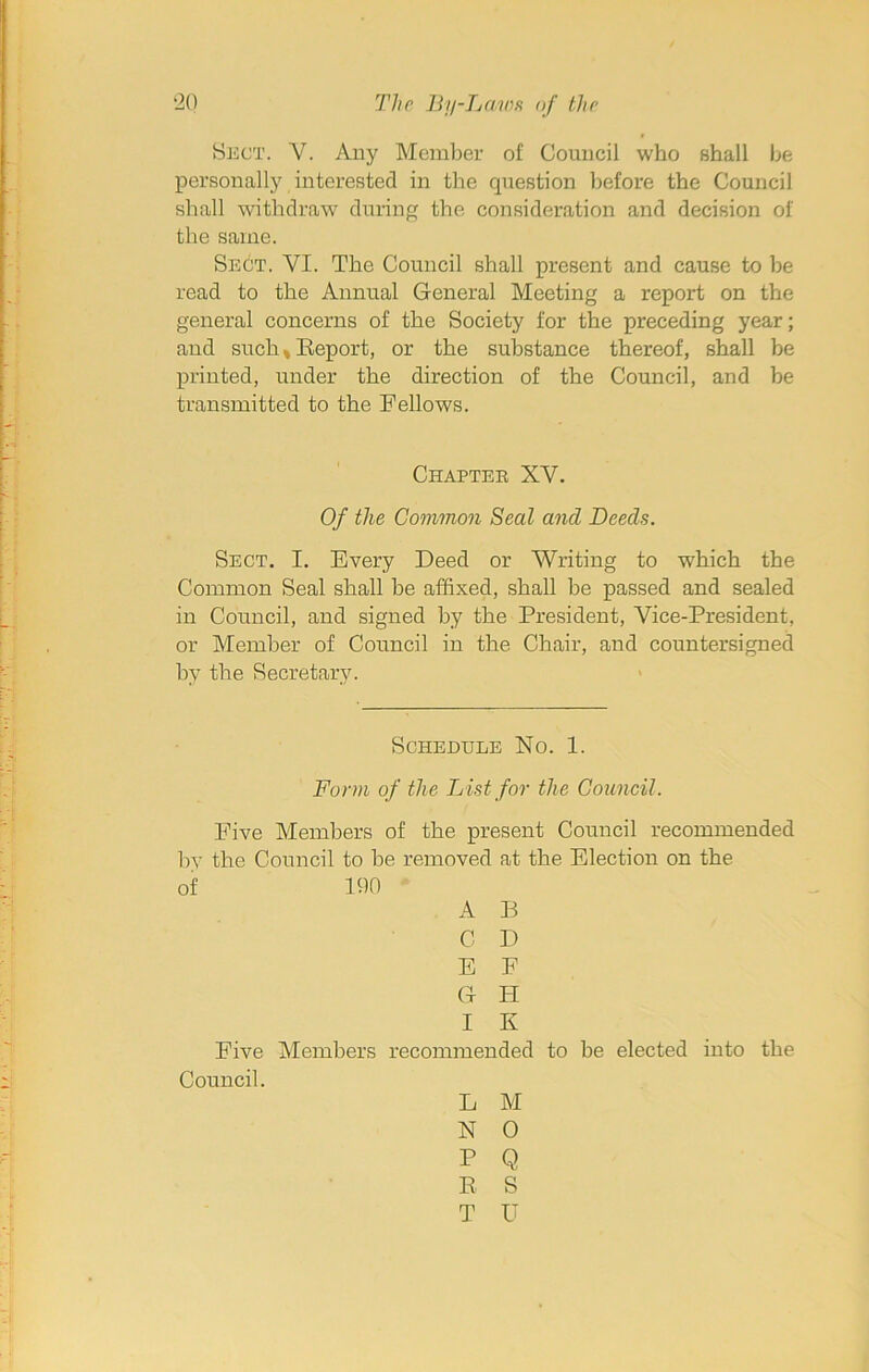 Sect. V. Any Member of Council who shall be personally interested in the question before the Council shall withdraw during the consideration and decision of the same. Sect. YI. The Council shall present and cause to be read to the Annual General Meeting a report on the general concerns of the Society for the preceding year; and such* Report, or the substance thereof, shall be printed, under the direction of the Council, and be transmitted to the Fellows. Chapter XV. Of the Common Seal and Deeds. Sect. I. Every Deed or Writing to which the Common Seal shall be affixed, shall be passed and sealed in Council, and signed by the President, Vice-President, or Member of Council in the Chair, and countersigned by the Secretary. Schedule No. 1. Form of the L ist for the Council. Five Members of the present Council recommended by the Council to be removed at the Election on the of 190 A B C D E F G PI I K Five Members recommended to be elected into the Council. L M N 0 P Q R S T IT