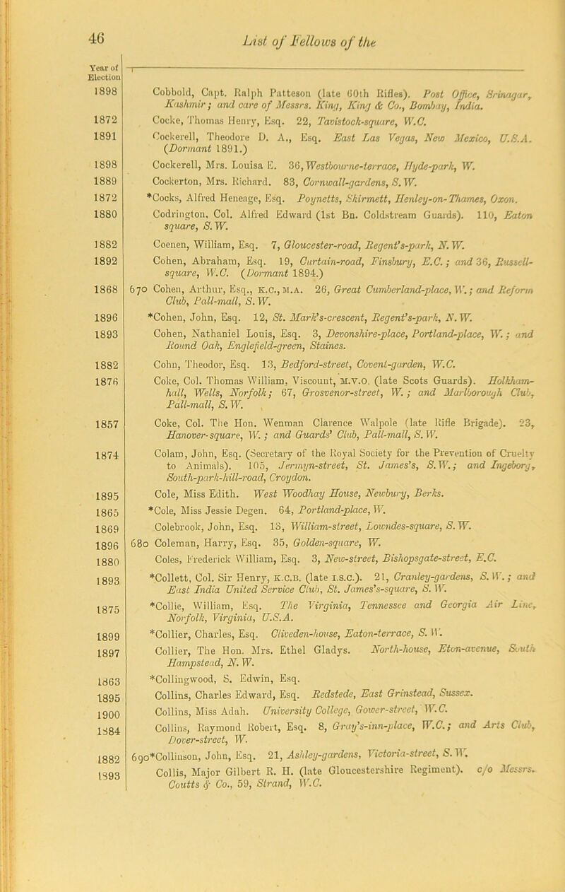 Year of Election 1898 1872 1891 1898 1889 1872 1880 1882 1892 1868 1896 1893 1882 1876 1857 1874 1895 1865 1869 1896 1880 1893 1875 1899 1897 1863 1895 1900 1384 1882 1893 T Cobbold, Capt. Ralph Pattcson (late 60th Rifles). Post Office, Srinagar, Kashmir; and care of Messrs. King, King & Co., Bombay, Lndia. Cocke, Thomas Henry, Esq. 22, Tavistock-squure, W.C. Cockerell, Theodore D. A., Esq. East Las Vegas, New Mexico, U.S.A. (Dormant 1891.) Cockerell, Mrs. Louisa E. 36, Westbourne-terrace, Hyde-park, W. Cockerton, Mrs. Richard. 83, Cornwall-gardens, S.W. ♦Cocks, Alfred Heneage, Esq. Poynetts, Skirmett, Henley-on-Thames, Oxon. Codringlon, Col. Alfred Edward (1st Bn. Coldstream Guards). 110, Eaton square, S. W. Coenen, William, Esq. 7, Gloucester-road, Pegent’s-park, N. W. Cohen, Abraham, Esq. 19, Curtain-road, Finsbury, E.C.; and 36, Jiusull- square, W.C. (Dormant 1894.) 670 Cohen, Arthur, Esq., K.C., m.a. 26, Great Cumbcrland-place, IV.; and Reform Club, Pall-mall, S. W. ♦Cohen, John, Esq. 12, St. Mark’s-crescent, Pegent’s-park, N. W. Cohen, Nathaniel Louis, Esq. 3, Devonshire-place, Portland-place, W.: and Pound Oak, Englefteld-green, Staines. Cohn, Theodor, Esq. 13, Bedford-street, Covenl-garden, W.C. Coke, Col. Thomas William, Viscount, M.V.O. (late Scots Guards). Holkham- hall, Wells, Norfolk; 67, Grosvenor-street, W.; and Marlborough Club, Pall-mall, S. W. Coke, Col. The Hon. Wenman Clarence Walpole (late Rifle Brigade). 23, Hanover-square, W. ; and Guards’ Club, Pall-mall, S.W. Colam, John, Esq. (Secretary of the Royal Society for the Prevention of Cruelty to Animals). 105, Jermyn-street, St. James’s, S.W.; and Ingeborg, Soutli-park-hill-road, Croydon. Cole, Miss Edith. West Woodhay House, Newbury, Berks. ♦Cole, Miss Jessie Degen. 64, Portland-place, W. Colebrook, John, Esq. 13, William-street, Lowndes-square, S.W. 680 Coleman, Harry, Esq. 35, Golden-square, W. Coles, Frederick William, Esq. 3, New-street, Bishopsgate-street, E.C. ♦Collett, Col. Sir Henry, k.c.b. (late I.8.C.). 21, Cranley-gardens, S. W ; and East India United Service Club, St. James’s-square, S. W. ♦Collie, William, Esq. The Virginia, Tennessee and Georgia Air Line, Norfolk, Virginia, U.S.A. ♦Collier, Charles, Esq. Cliveden-house, Eaton-terrace, S. IT. Collier, The Hon. Mrs. Ethel Gladys. North-house, Eton-avenue, Svulh Hampstead, N. W. ♦Collingwood, S. Edwin, Esq. Collins, Chai'les Edward, Esq. Redstede, East Grinstead, Sussex. Collins, Miss Adah. University College, Gower-street, W.C. Collins, Raymond Robert, Esq. 8, Gray’s-inn-place, W.C.; and Arts Club, Dover-street, W. 690*Colliuson, John, Esq. 21, Ashley-gardens, Victoria-street, S. W. Collis, Major Gilbert R. H. (late Gloucestershire Regiment), c/o Messrs. Coutts <$• Co., 59, Strand, W.C.