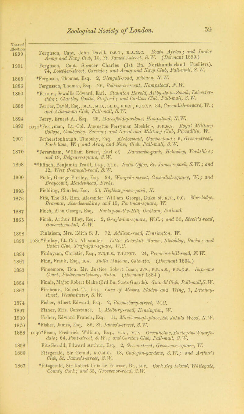 Year of | Election 1899 1901 1865 ! 1886 1890 1888 1894 1890 1901 1870 1898 1900 1895 1876 1887 1865 1898 1898 1894 1891 1883 1884 1867 1874 1897 1900 1870 1888 1898 1886 1867 Ferguson, Capt. John David, D.S.O., r.A.m.C. South Africa; and Junior Army and Navy Club, 10, St. James’s-street, S. W. (.Dormant 1899.) Ferguson, Capt. Spencer Charles (1st Bn. Northumberland Fusiliers). 74, Loicther-street, Carlisle; and Army and Navy Club, Pall-mall, S. W. ♦Ferguson, Thomas, Esq. 2, Glengall-road, Kilburn, N. W. Fergusson, Thomas, Esq. 26, Belsize-crescent, Hampstead, N. W. ♦Ferrers, Sewallis Edward, Earl. Staunton Harold, Ashby-de-la-Zouch, Leicester- shire ; Chartley Castle, Stafford; and Carlton Club, Pall-mall, S. W. Ferrier, David, Esq., M.A., M.D., ll.d., f.r.s., f.r.C.p. 34, Cavendish-square, TV. ; and Athenxum Club, Pall-mall, S. W. Ferry, Ernest A., Esq. 29, Marcsfield-gardcns, Hampstead, N. TV. l070*Ferryman, Lt.-Col. Augustus Ferryman Mockler-, F.R.G.S. Loyal Military College, Camberley, Surrey; and Naval and Military Club, Piccadilly, W. Fetherstonhaugh, Timothy, Esq. Nirkoswald, Cumberland; 9, Green-street, Park-lane, W.; and Army and Navy Club, Pall-mall, S. W. •Feversham, William Ernest, Earl of. Buncombe-park, Helmsley, Yorkshire ; and 19, Belgrave-square, S. W. ••Flinch, Benjamin Traill, Esq., C.l.E. India Office, St. James’s-park, S. W.; and 12, West Cromwell-road, S. W. Field, George Purdey, Esq. 34, Wimpole-street, Cavendish-square, W.; and Braycourt, Maidenhead, Berks. Fielding, Charles, Esq. 53, Highbury-new-park, N. Fife, The Rt. Hon. Alexander William George, Duke of. K.T., P.C. Mar-lodge, Braemar, Aberdeenshire; and 15, Portman-square, W. Finch, Alan George, Esq. Burlay-on-the-Hill, Oakham, Jutland. Finch, Arthur Elley, Esq. 2, Gray’s-inn-square, TV.C.; and 30, Steele's-road, Haverstock-hill, N. W. Finlaison, Mrs. Edith S. J. 72, Addison-road, Kensington, W. io8o*Finlay, Lt.-Col. Alexander. Little Brickhill Manor, Bletchley, Bucks; and Union Club, Trafalgar-square, H. C. Finlayson, Christie, Esq., f.r.b.s., f.i.ixst. 24, Primrose-hill-road, N. W. Finn, Frank, Esq., b.a. India Museum, Calcutta. (Dormant 1894.) Finnemore, Hon. Mr. Justice Robert Isaac, J.p., F.R.A.S., F.R.G.S. Supreme Court, Pietermaritzburg, Natal. (Dormant 1884.) Finnic, Major Robert Blake (3rd Bn. Scots Guards). Guards' Club, Pall-mall,S. W. Firebrace, Robert T., Esq. Care of Messrs. Sladen and Wing, 1, Delahay- street, Westminster, S. W. Fisher, Albert Edward, Esq. 2, Bloomsbury-street, W. C. Fisher, Mrs. Constance. 1, Melbury-road, Kensington, W. Fisher, Edward Francis, Esq. 11, Marlborough-place, St. John’s Wood, N. TV. •Fisher, James, Esq. 86, St. James’s-street, 8. W. i090*Fison, Frederick William, Esq., M.A., m.p. Greenholme,Burley-in-Wharfe- dale; 64, Pont-street, S. W.; and Carlton Club, Pall-mall, S. W. FitzGerald, Edward Arthur, Esq. 2, Green-street, Grosvenor-square, Tlr. Fitzgerald, Sir Gerald, k.C.m.g. 18, Cadogan-gardens, S. TV.; and Arthur’s Club, St. James’s-street, S. W. •Fitzgerald, Sir Robert Uniacke Penrose, Bt., m.p. Cork Beg Island, Whitegate, County Cork; and 35, G rosvenor-road, S. W.