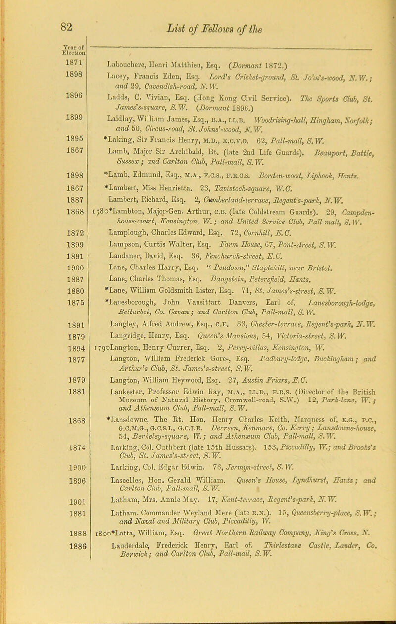 1871 1898 189G 1899 1895 1867 1898 1867 1887 1868 1872 1899 1891 1900 1887 1880 1875 1891 1879 1894 1877 1879 1881 1868 1874 1900 1896 1901 1881 1888 1886 Labouohcre, Henri Matthieu, Esq. (Dormant 1872.) Lacey, Francis Eden, Esq. Lord's Crickot-fjroun/1, 81. JoWs-wood, N. IV. ; and 29, Cavendish-road, N. TV. Ladds, C. Vivian, Esq. (Hong Kong Civil Service). The Sports Club, St. James's-square, S. IV. (Dormant 1896.) Laidlay, William James, Esq., b.a., ll.b. Woodrising-hall, Ilingham, Norfolk; and 50, Circus-road, St. Johns’-wood, N. TV. *Laking, Sir Francis Henry, M.D., K.c.v.o. 62, Pall-mall, S. TV. Lamb, Major Sir Archibald, Bt. (late 2nd Life Guards). Beauport, Battle, Sussex ; and Carlton Club, Pall-mall, S. TV. *Lamb, Edmund, Esq., M.A., f.c.s., f.e.c.S. Borden-wood, Liphook, Hants. * Lambert, Miss Henrietta. 23, Tavistoch-square, TV.C. Lambert, Richard, Esq. 2, Cumberland-terrace, Begent’s-park, N. TV. I j8o*Lambton, Major-Gen. Arthur, c.B. (late Coldstream Guards). 29, Campdcn- house-court, Kensington, TV.; and United Service Club, Pall-mall, S. IV. Lamplough, Charles Edward, Esq. 72, Cornhill, E.C. Lampson, Curtis Walter, Esq. Farm House, 67, Font-street, S. TV. Landaner, David, Esq. 36, Fenchurch-street, E.C. Lane, Charles Harry, Esq. “ Pendown, Staplehill, near Bristol. Lane, Charles Thomas, Esq. Hangstein, Petersfeld, Hants. *Lane, William Goldsmith Lister, Esq. 71, St. James's-strect, S. TV. *Lanesborough, John Vansittart Danvers, Earl of. Zanesborough-lodge, Belturbet, Co. Cavan; and Carlton Club, Pall-mall, S. TV. Langley, Alfred Andrew, Esq., C.E. 33, Chester-terrace, Begent’s-park, A7.TV. Langridge, Henry, Esq. Queen’s Mansions, 54, Victoria-street, S. TV. rygoLangton, Henry Currer, Esq. 2, Percy-villas, Kensington, TV. I.angton, William Frederick Gore-, Esq. Padbury-lodge, Buckingham; and Arthur’s Club, St. James's-street, S.W. Langton, William Heywood, Esq. 27, Austin Friars, E.C. Lankester, Professor Edwin Ray, M.A., ll.d., f.b.s. (Director of the British Museum of Natural History, Cromwell-road, S.W.) 12, Park-lane, TV. ; and Athenaeum Club, Pall-mall, S. TV. ♦Lansdowne, The Rt. Hon. Henry Charles Keith, Marquess of, K.G., p.c., G.C.M.G., G.C.S.I., G.C.I.E. Derrecn, Kenmare, Co. Kerry ; Lansdowne-house, 54, Berkeley-square, TV.; and Athenaeum Club, Pall-mall, S. TV. Larking, Col. Cuthbert (late 15th Hussars). 153, Piccadilly, TV; and Brooks's Club, St. James's-street, S. TV. Larking, Col. Edgar Edwin. 76, Jermyn-street, S. TV Lascelles, Hon. Gerald William. Queen’s House, Lyndhurst, Hants; and Carlton Club, Pall-mall, S. TV Latham, Mrs. Annie May. 17, Kent-tcrrace, Begent’s-park, K. TV Latham. Commander Weyland Mere (late R.N.). 15, Qucensberry-placc, S.W.; and Naval and Military Club, Piccadilly, TV i8oo*Latta, William, Esq. Great Northern Bailway Company, King’s Cross, N. Lauderdale, Frederick Henry, Earl of. Thirlcstane Castle, Lauder, Co. Berwick; and Carlton Club, Pall-mall, S. TV.