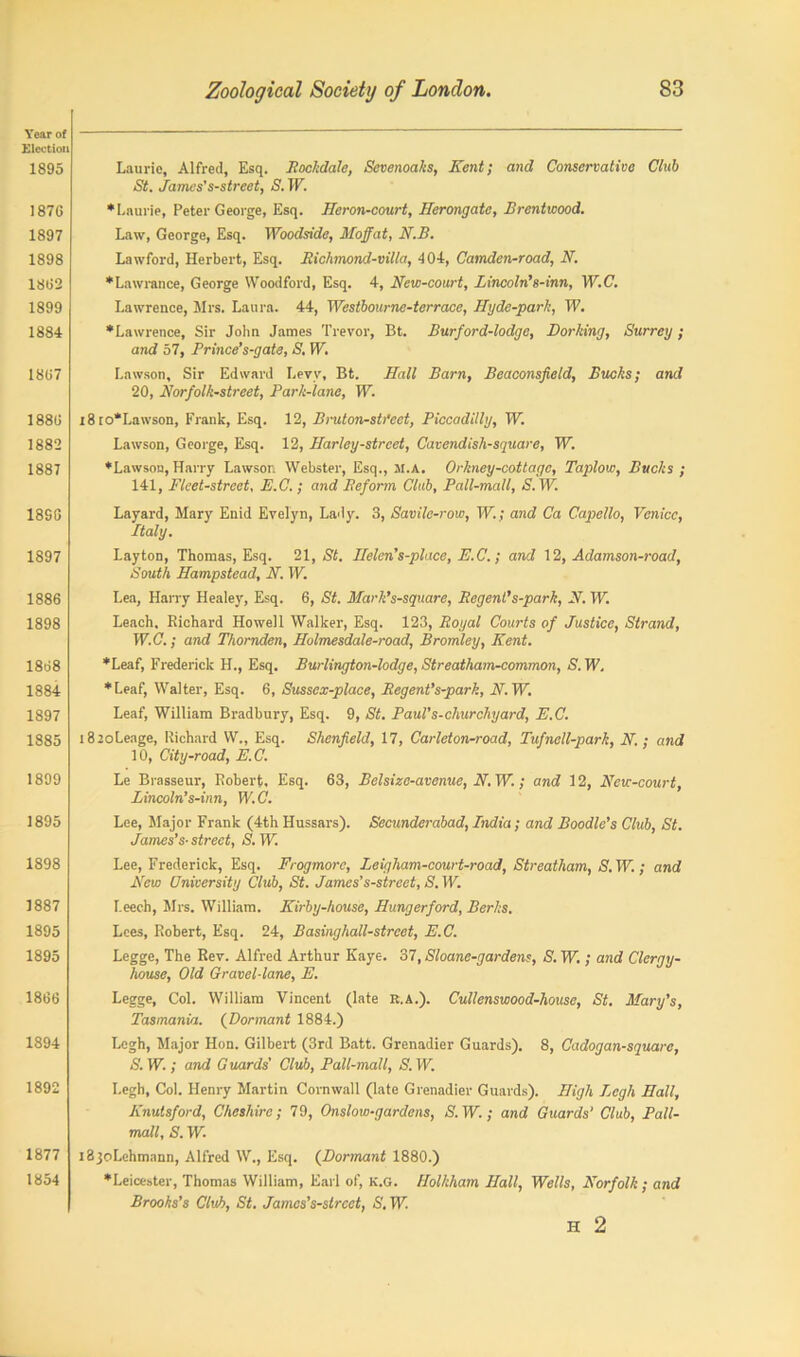 Year of Election 1895 187G 1897 1898 1882 1899 1884 1807 1880 1882 1887 18SG 1897 1886 1898 1808 1884 1897 1885 1899 1895 1898 1887 1895 1895 1806 1894 1892 1877 1854 Laurie, Alfred, Esq. Rockdale, Scvenoaks, Kent; and Conservative Chtb St. fames's-street, S. W. ♦Laurie, Peter George, Esq. Heron-court, Herongate, Brentwood. Law, George, Esq. Woodside, Moffat, N.B. Lawford, Herbert, Esq. Richmond-villa, 404, Camden-road, N. ♦Lawrance, George Woodford, Esq. 4, New-court, Lincoln's-inn, W.C. Lawrence, Mrs. Laura. 44, Westbourne-terrace, Ryde-park, W. ♦Lawrence, Sir John James Trevor, Bt. Burford-lodge, Dorking, Surrey; and 57, Prince’s-gate, S. W. Lawson, Sir Edward Levy, Bt. Hall Barn, Beaconsfield, Bucks; and 20, Korfolk-street, Park-lane, W. i8ro*Lawson, Frank, Esq. 12, Bruton-sti’eet, Piccadilly, W. Lawson, George, Esq. 12, Harley-strcet, Cavendish-square, W. ♦Lawson, Harry Lawson Webster, Esq., M.A. Orkney-cottagc, Taplow, Bucks ; 141, Fleet-street, E.C.; and Beform Club, Pall-mall, S.W. Layard, Mary Enid Evelyn, Lady. 3, Savile-row, W.; and Ca Capello, Venice, Italy. Layton, Thomas, Esq. 21, St. Helen’s-place, E.C.; and 12, Adamson-road, South Hampstead, N. W. Lea, Harry Healey, Esq. 6, St. Marlt’s-square, Regent's-park, N. W. Leach. Richard Howell Walker, Esq. 123, Royal Courts of Justice, Strand, W.C.; and Thornden, Holmesdale-road, Bromley, Kent. ♦Leaf, Frederick H., Esq. Burlington-lodge, Streatham-common, S. W. ♦Leaf, Walter, Esq. 6, Sussex-place, Regent’s-park, N.W. Leaf, William Bradbury, Esq. 9, St. Paul’s-churchyard, E.C. 18 2oLeage, Richard W., Esq. Shenfield, 17, Carleton-road, Tufnell-park, N.; and 10, City-road, E. C. Le Brasseur, Robert, Esq. 63, Belsize-avenue, N. W.; and 12, Ncw-court, Lincoln’s-inn, W.C. Lee, Major Frank (4th Hussars). Secunderabad, India; and Boodle’s Club, St. James’s-street, S.W. Lee, Frederick, Esq. Frogmorc, Leigham-court-road, Streatham, (S.W.; and Kew University Club, St. James’s-street, S. W. Leech, Mrs. William. Kirby-house, Hungerford, Berks. Lees, Robert, Esq. 24, Basinghall-strcet, E.C. Leggc, The Rev. Alfred Arthur Kaye. 37, Sloane-gardens, S. W.; and Clergy- house, Old Gravel-lane, E. Legge, Col. William Vincent (late R.A.). Cullenswood-house, St. Mary’s, Tasmania. (Dormant 1884.) Lcgh, Major Hon. Gilbert (3rd Batt. Grenadier Guards). 8, Cadogan-square, S. W. ; and G uards' Club, Pall-mall, S. W. Legh, Col. Henry Martin Cornwall (late Grenadier Guards). High Jjcgh Hall, Knutsford, Cheshire; 79, Onslow-gardens, S.W.; and Guards’ Club, Pall- mall, S. W. iSjoLehmann, Alfred W., Esq. (Dormant 1880.) ♦Leicester, Thomas William, Earl of, K.G. flolkham Hall, Wells, Norfolk; and Brooks’s Club, St. James’s-street, S. W. H 2