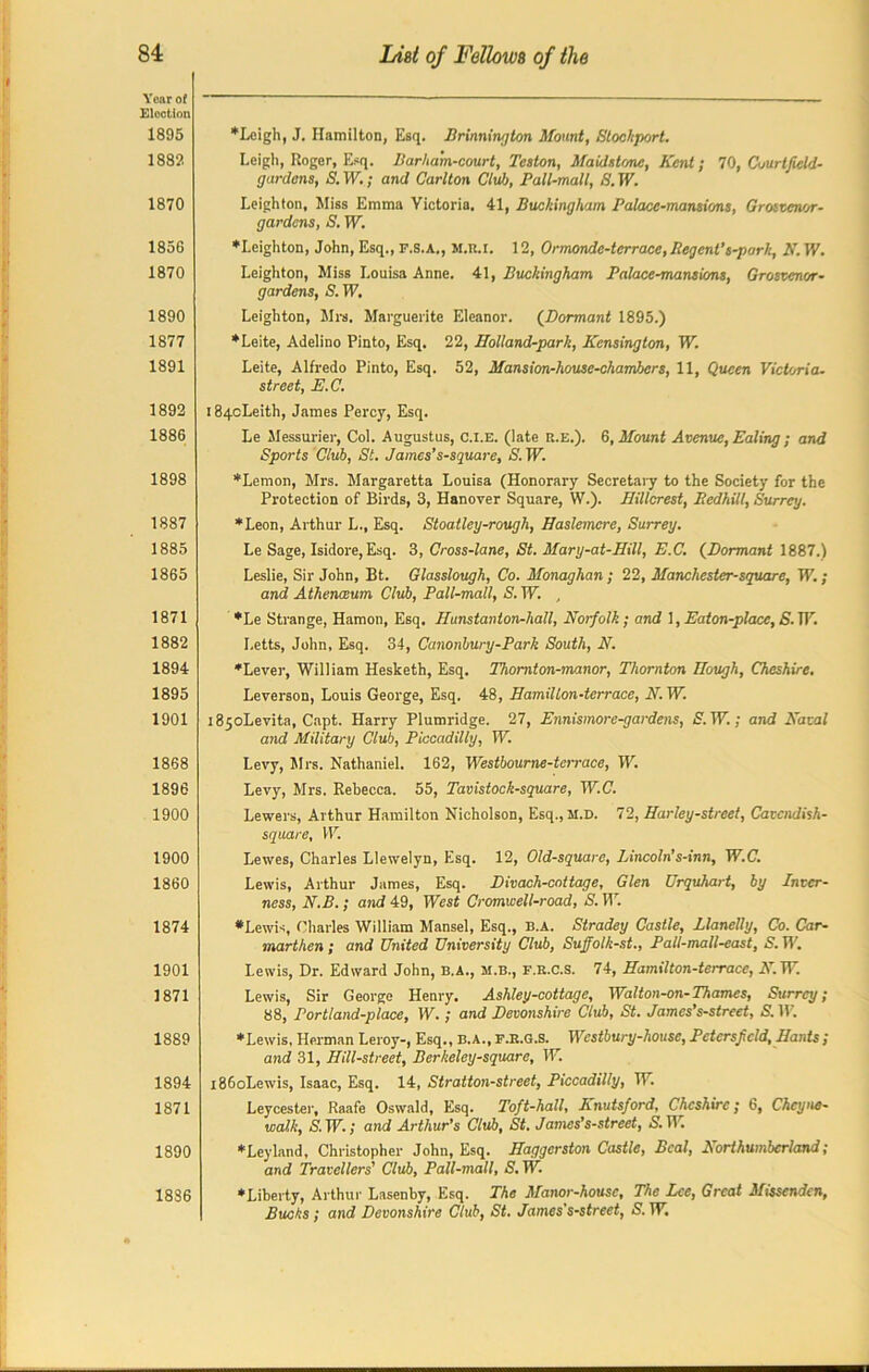 Year of Election 1895 1882 1870 1856 1870 1890 1877 1891 1892 1886 1898 1887 1885 1865 1871 1882 1894 1895 1901 1868 1896 1900 1900 1860 1874 1901 1871 1889 1894 1871 1890 1886 ♦Leigh, J. Hamilton, Esq. Brinnington Mount, Stochport. Leigh, Roger, Esq. Barha'm-court, Tcston, Maidstone, Kent; 70, Courtfield- gardens, S. TV.; and Carlton Club, Pall-mall, S. TV. Leighton, Miss Emma Victoria. 41, Buckingham Palace-mansions, Grosvenor- gardens, S. TV. ♦Leighton, John, Esq., F.S.A., M.K.I. 12, Ormonde-terrace, Regent’s-park, N. TV. Leighton, Miss Louisa Anne. 41, Buckingham Palace-mansions, Grosvenor• gardens, S. TV. Leighton, Mrs. Marguerite Eleanor. (Dormant 1895.) ♦Leite, Adelino Pinto, Esq. 22, Holland-park, Kensington, TV. Leite, Alfredo Pinto, Esq. 52, Mansion-house-chambers, 11, Queen Victoria, street, E.C. 184cLeith, James Percy, Esq. Le Messurier, Col. Augustus, c.l.E. (late r.e.). 6, Mount Avenue, Ealing; and Sports Club, St. James’s-square, S. TV. ♦Lemon, Mrs. Margaretta Louisa (Honorary Secretary to the Society for the Protection of Birds, 3, Hanover Square, W.). IJillcrest, Redhilt, Surrey. ♦Leon, Arthur L., Esq. Stoatley-rough, Haslemcre, Surrey. Le Sage, Isidore, Esq. 3, Cross-lane, St. Mary-at-Hill, E.C, (Dormant 1887.) Leslie, Sir John, Bt. Glasslough, Co. Monaghan; 22, Manchester-square, TV.; and Athenaeum Club, Pall-mall, S. TV. , ♦Le Strange, Hamon, Esq. Hunstanton-hall, Norfolk; and \,Eaton-place,S.W. Letts, John, Esq. 34, Canonbury-Park South, N. ♦Level-, William Hesketh, Esq. Thomton-manor, Thornton Hough, Cheshire. Leverson, Louis George, Esq. 48, IlamiUon-terracc, N. TV. i85oLevita, Capt. Harry Plumridge. 27, Ennismore-gardens, S. TV.; and Natal and Military Club, Piccadilly, TV. Levy, Mrs. Nathaniel. 162, Westbourne-terrace, TV. Levy, Mrs. Rebecca. 55, Tavistock-square, W.C. Lewers, Arthur Hamilton Nicholson, Esq.,M.D. 72, Harley-street, Catcndish- square, TV. Lewes, Charles Llewelyn, Esq. 12, Old-square, Lincoln’s-inn, W.C. Lewis, Arthur James, Esq. Bivach-cottage, Glen Urquhart, by Inver- ness, N.B.; and 49, West Cromwell-road, S. W. •Lewis, Charles William Mansel, Esq., b.a. Stradey Castle, Llanelly, Co. Car- marthen; and United University Club, Suffolk-st., Pall-mall-east, S. TV. Lewis, Dr. Edward John, B.A., m.b., f.r.C.s. 74, Hamilton-terrace, N. TV. Lewis, Sir George Henry. Ashley-cottage, Walton-on-Thames, Surrey; 88, Portland-place, TV.; and Devonshire Club, St. James’s-street, S. TV. ♦ Lewis, Herman Leroy-, Esq., b.a., F.R.G.S. Westbury-house, Pctcrsfcld, Hants ; and 31, Hill-street, Berkeley-square, TV. i86oLewis, Isaac, Esq. 14, Stratton-street, Piccadilly, TV. Leycester, Raafe Oswald, Esq. Toft-hall, Knutsford, Cheshire; 6, Chcyne- walk, S.TV.; and Arthur’s Club, St. James’s-strect, S.TV ♦Leyland, Christopher John, Esq. Haggerston Castle, Beal, Northumberland; and Travellers' Club, Pall-mall, S.W. ♦Liberty, Arthur Lasenby, Esq. The Manor-house, The Lee, Great Missenden, Bucks; and Devonshire Club, St. James's-street, S. TV.