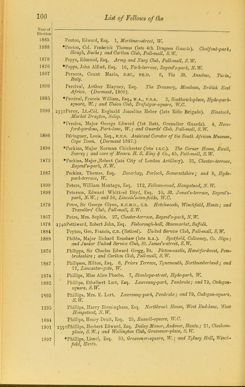 Year of Election 1885 1888 1878 1876 1897 1899 1885 1899 1886 1896 1873 1887 1899 1898 1879 1867 1878 1884 1889 1876 1887 1874 1882 1895 1395 1884 1901 1897 List of Fellows of 1lie Ponton, Edward, Esq. 1, Mortimer-slreet, TV. •Penton, Col. Frederick Thomas (late 4th Dragoon Guards). Chalfont-park, Slough, Bucks ; and Carlton Club, Pall-mall, S. TV. Pepys, Edmund, Esq. Army and Navy Club, Pall-mall, S. TV. ♦Pepys, John Alfred, Esq. 16, Yorh-terracc, Regent's-parh, N. TV Peracca, Count Mario, D.SC., pii.D. 6, Via St. Ansclmo, Turin, Italy. Percival, Arthur Blayney, Esq. The Treasury, Mombasa, British E<ist Africa. (Dormant, 1900). ♦Percival, Francis William, Esq., m.a., f.s.a. 2, Southwick-place, Hy de-par k- square, TV.; and Union Club, Trafalgar-square, W.C. 233oPercy, Lt.-Col. Reginald Josooline Heber (late Rifle Brigade). Ilinslock, Market Drayton, Salop. ♦Pereira, Major George Edward (1st Batt. Grenadier Guards). 4, IJerc- ford-gardens, Park-lane, TV.; and Guards’ Club, Pall-mall, S.W. Peringuey, Louis, Esq., f.e.s. Assistant Curator of the South African Museum, Cape Town. (Dormant 1887.) ♦Perkins, Major Norman Chichester (late i.s.c.). The Corner House, Ewell, Surrey; and care of Messrs. H. S. King fy Co., 45. Pall-mall, S. TV. ♦Perkins, Major ^Robert (late City of London Artillery). 31, Chester-terrace, Regent’s-park, N. TV. Perkins, Thomas, Esq. Dovcrhay, Porlock, Somersetshire; and 8, Hyde- park-terrace, TV. Peters, William Montagu, Esq. 112, Fellows-road, Hampstead, N. TV. Peterson, Edward Whittled Iltyd, Esq. 10, St. James’s-terrace, Regent’s- park, N. TV.; and 56, Lincoln’s-inn-fields, W.C. Petre, Sir George Glynn, K.c.M.G., c.B. Hatchwoods, Winchfield, Hants; and Travellers' Club, Pall-mall, S. TV Petre, Mrs. Sophie. 27, Chester-terrace, Regent’s-park, N. TV. 234oPettiward, Robert John, Esq. Finborough-hall, Stowmarket, Suffolk. Peyton, Gen. Francis, c.B. (Retired). United Service Club, Pall-mall, S'.TV. l’hibbs, Major Richard Renshaw (late R.A.). Spotfield, Collooney, Co. Sligo; and Junior United Service Club, St. James’s-street, S. TV. Philipps, Sir Charles Edward Gregg, Bt. Picton-castle, Haverfordwest, Pem- brokeshire ; and Carlton Club, Pall-mall, S. TV. Philipson, Hilton, Esq. 6, Priors Terrace, Tynemouth, Northumberland; and 77, Lancaster-gate, TV. Phillips, Miss Alice Phoebe. 7, Stanhope-street, Hyde-park, TV. Phillips, Ethelbert Lort, Esq. Lawrenny-park, Pembroke; and 79, Cadogan- square, S. TV. Phillips, Mrs. E. Lort. Lawrenny-park, Pembroke ; and 79, Cadogan-square, S. TV. Phillips, Harry Birmingham, Esq. Northbrook House, TVest End-lane, TTcsi Hampstead, N. TV. Phillips, Henry Druit, Esq. 25, Russcll-square, W.C. 235oPhillips, Herbert Edward, Esq. Doiley Manor, Andover, Hants.; 21, Chesham- place, S. TV.; and Wellington Club, Grosvenor-place, S. TV. ♦Phillips, Lionel, Esq. 33, Grosvenor-square, TV,; and Tylney Hall, TV(nc/.« field, Hants.