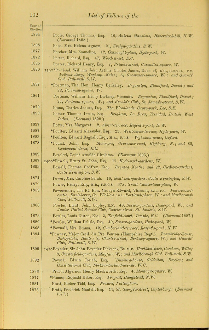 Year of Election 1894 1893 1877 1872 1895 1880 1897 1891 1879 1899 1897 1S87 1883 1878 1889 18G7 1893 1874 1879 1859 1900 1873 1889 1808 1894 1899 1892 1896 1377 1881 1875 Poole, George Thomas, Esq. 16, Antrim. Mansions, Haverstock-hill, N. W. (Dormant 1893.) Pope, Mrs. Helena Agnew. 21, Evelyn-gardens, S.W. Porcher, Mrs. Emmeline. 12, Connaught-place, Hyde-park, IP. Porter, Richard, Esq. 47, Wood-street, E.C. Porter, Richard Henry, Esq. 7, Princes-street, Cavendish-square, W. 2390*Pii'ti!'.nd, William John Arthur Charles James, Duke of, k.g., g.c.v.o., p.c. Welbeck-abbey, Worksop, Notts; 3, Grosvenor-squarc, W.; and Guards’ Club, Pall-mall, S. W. •Portman, The Hon. Henry Berkeley, Bryanston, Blandford, Dorset; arvl 22, Portman-squarc, W. Portman, William Henry Berkeley, Viscount. Bryanston, Blandford, Dorset; 22, Portman-square, W.; and Brooks’s Club, St. James's-street, /S.W. Posno, Charles Jaques, Esq. The Woodlands, Grove-park, Lee, S.E. Potter, Thomas Irwin, Esq. Brighton, La Brea, Trinidad, British West Lndies. (Dormant 1899.) Potts, Mrs. Margaret. 2, Albert-terrace, Begent's-park, IV. W. •Poulter, Edward Alexander, Esq. 23, Westhourne-terrace, Hyde-park, W. •Poulton, Edward Bagnall, Esq., si.a., F.u.s. Wykeham-house, Oxford. •Pound, John, Esq. Stanmore, Grosvenor-road, Highbury, N.; and 82, Leadenhall-strect, E.C. Poroleri, Count Arnoldo Girolamo. (Dormant 1893.) 2400*Po\vell, Henry St. John, Esq. 17, Hydc'-park-gardens, W. Powell, Thomas Godfrey, Esq. Brynteg, Heath; and 22, Glcdhow-gardcns, South Kensington, S. W. Power, Mrs. Caroline Sarah. 16, Souihwell-gardcns, South Kensington, S. W. Power, Henry, Esq., si.b., F.R.C.s. 37a, Great Cumbcrland-place, W. Powerscourt, The Rt. Hon. Mervyn Edward, Viscount, k.p., p.c. Powerscourt- castle, Enniskerry.Co. Wicklow ; 51, Portland-place, W.; and Marlborough Club, Pall-mall, S. W. Powles, Lieut. John Copley, H.sf. 40, Sussex-gardens, Hyde-park, W.; and Junior United Service Club, Charles-street, St. James’s, S.W. Powles, Louis Diston, Esq. 2, Tanfield-court, Temple, E.C. (Dormant 1887.) •Powles, William Delisle, Esq. 40, Sussex-gardens, Hyde-park, W. •Pownall, Mrs. Emma. 12, Cumberland-terrace, Begent’s-park, N. W. •Powney, Major Cecil du Prd Penton (Hampshire Regt.). Brambridgc-house, Bishopstokc, Hants; 8, Charles-street, Berkeley-square, W.; and Guards’ Club, Pall-mall, S. W. :4ioPoynder, Sir John Poynder Dickson-, Bt. si.P. Hartham-park, Corsham, Wilts; 8, Chesterfield-gardens, Mayfair, W.; and Marlborough Club, Pall-mall, S.W. Poyser, Edwin Josiah, Esq. Dunburg-house, Geldeston, Becclcs; and Constitutional Club, Northumberland-avenue, W. C. Praed, Algernon Henry Mackworth, Esq. 4, Montagu-squarc, W. •Prance, Reginald Heber, Esq. Frognal, Hampstead, K. IT. Pratt, Becher Tidd, Esq. Newark, Nottingham. Pratt, Frederick Mantell, Esq. 11, St. George’s-street, Canterbury. (Dormant 1877.)