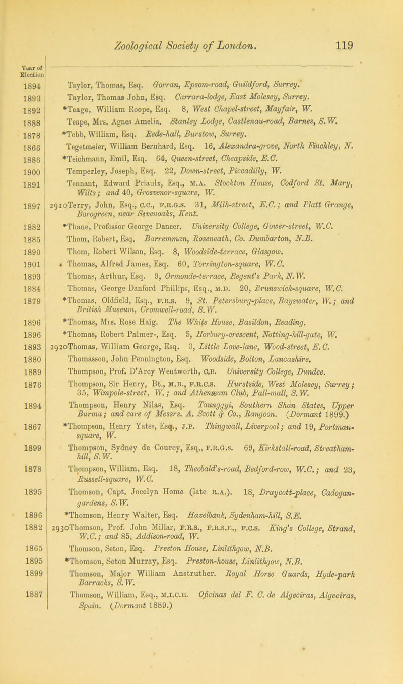 Year of Election 1894 1893 1892 1888 1878 1866 1886 1900 1891 1897 1882 1885 1890 1901 1893 j 1884 j 1879 1896 1896 1893 1880 1889 1876 1894 1867 1899 1878 1895 1896 1882 1865 1895 1899 1887 Taylor, Thomas, Esq. Gorran, Epsom-road, Guildford, Surrey. Taylor, Thomas John, Esq. Carrara-lodge, East Molesey, Surrey. ♦Teage, William Roope, Esq. 8, West Chapel-street, Mayfair, W. Teape, Mrs. Agnes Amelia. Stanley Lodge, Castlenau-road, Barnes, S. W. ♦Tebb, William, Esq. Rede-liall, Burstow, Surrey. Tegetmeier, William Bernhard, Esq. 16, Alexandra-grove, North Finchley, N. ♦Teichmann, Emil, Esq. 64, Queen-street, Cheapside, E.C. Temperley, Joseph, Esq. 22, Down-street, Piccadilly, W. Tennant, Edward Priaulx, Esq., h.a. Stockton House, Codford St. Mary, Wilts; and 40, Grosvenor-square, W. 2gioTerry, John, Esq., C.C., f.R.g.s. 31, Milk-street, E.C.; and Platt Grange, Borogreen, near Sevenoaks, Kent. ♦Thane, Professor George Dancer. University College, Gower-street, W.C. Thom, Robert, Esq. Barremman, Roseneath, Co. Dumbarton, N.B. Thom, Robert Wilson, Esq. 8, Woodside-terrace, Glasgow. > Thomas, Alfred James, Esq. 60, Torrington-square, W.C. Thomas, Arthur, Esq. 9, Ormonde-terrace, Regent’s Park, N. W. Thomas, George Danford Phillips, Esq., m.D. 20, Brunsuick-square, W.C. ♦Thomas, Oldfield, Esq., f.r.s. 9, St. Petersburg-place, Bayswater, W.; and British Museum, Cromwell-road, (S'. W. ♦Thomas, Mrs. Rose Haig. The White House, Basildon, Reading. ♦Thomas, Robert Palmer-, Esq. 5, Horbury-crescent, Notting-hill-gate, W. 292oThomas, William George, Esq. 3, Little Love-lane, Wood-street, E.C. Thomasson, John Pennington, Esq. Woodside, Bolton, Lancashire. Thompson, Prof. D’Arcy Wentworth, c.b. University College, Dundee. Thompson, Sir Henry, Bt., M.B., f.r.c.S. Hurstside, West Molesey, Surrey; 35, Wimpole-street, W.; and Athenaeum Club, Pall-mall, S. W. Thompson, Henry Nilas, Esq. Taunggyi, Southern Shan States, Upper Burma ; and care of Messrs. A. Scott f Co., Rangoon. (Dormant 1899.) ♦Thompson, Henry Yates, Esq., J.p. Thingwall, Liverpool; and 19, Portrnau- square, W. Thompson, Sydney de Courcy, Esq., F.R.G.S. 69, ICirkstall-road, Streatham- hill, S. W. Thompson, William, Esq. 18, Theobald!s-road, Bedford-row, W.C.-, and 23, Russell-square, W.C. Thomson, Capt. Jocelyn Home (late r.a.). 18, Draycott-place, Cadogan- gardens, S.W. ♦Thomson, Henry Walter, Esq. Hazelbank, Sydenham-hill, S.E. 2g3oThomson, Prof. John Millar, f.r.s., f.r.s.e., f.c.S. King’s College, Strand, W.C.; and 85, Addison-road, W. Thomson, Seton, Esq. Preston House, Linlithgow, N.B. ♦Thomson, Seton Murray, Esq. Preston-house, Linlithgow, N.B. Thomson, Major William Anstruther. Royal Horse Guards, Hyde-park Barracks, S.W. Thomson, William, Esq., m.i.c.e, Oficinas del F. C. de Algeciras, Algeciras, Spain. (Dormant 1889.)