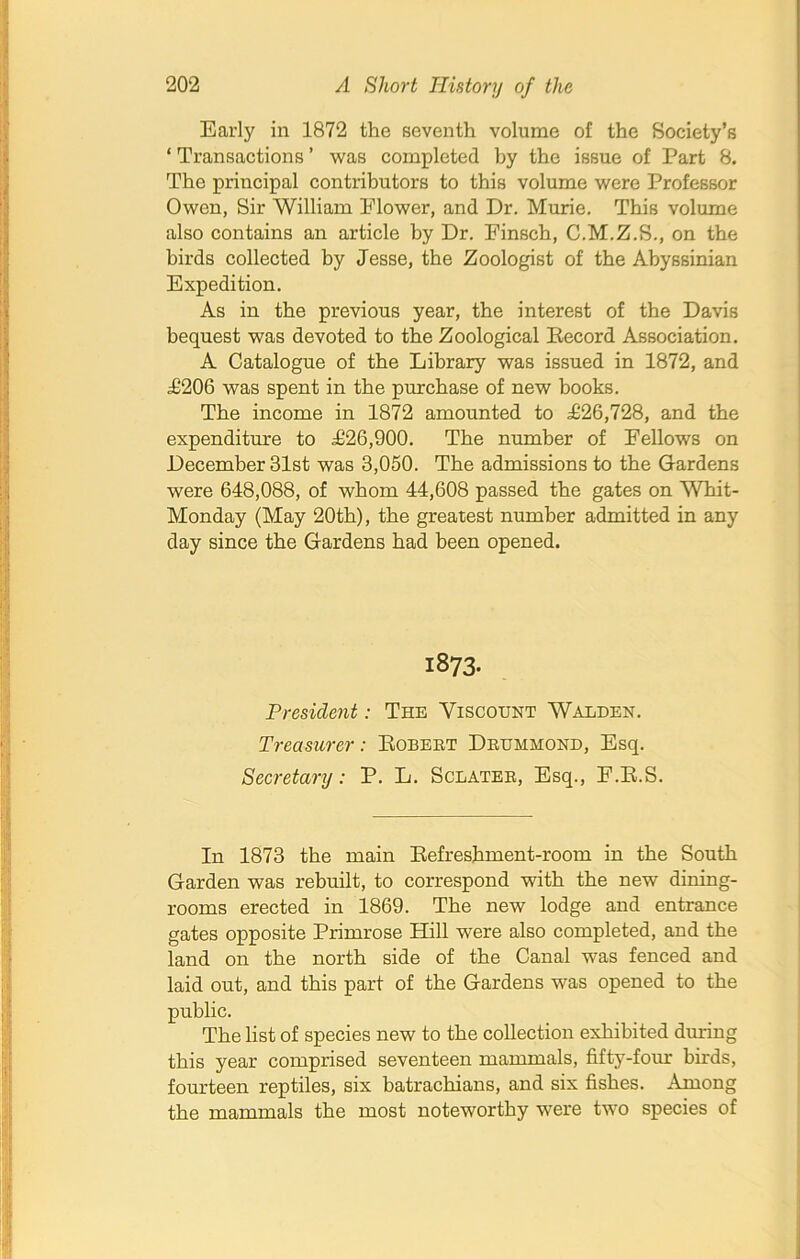 Early in 1872 the seventh volume of the Society’s ‘ Transactions ’ was completed by the issue of Part 8. The principal contributors to this volume were Professor Owen, Sir William Elower, and Dr. Murie. This volume also contains an article by Dr. Einsch, C.M.Z.S., on the birds collected by Jesse, the Zoologist of the Abyssinian Expedition. As in the previous year, the interest of the Davis bequest was devoted to the Zoological Becord Association. A Catalogue of the Library was issued in 1872, and £206 was spent in the purchase of new books. The income in 1872 amounted to £26,728, and the expenditure to .£26,900. The number of Fellows on December 31st was 3,050. The admissions to the Gardens were 648,088, of whom 44,608 passed the gates on Whit- Monday (May 20th), the greatest number admitted in any day since the Gardens had been opened. 1873- President : The Viscount Walden. Treasurer: Bobert Drummond, Esq. Secretary: P. L. Sclater, Esq., F.B.S. In 1873 the main Befreshment-room in the South Garden was rebuilt, to correspond with the new dining- rooms erected in 1869. The new lodge and entrance gates opposite Primrose Hill were also completed, and the land on the north side of the Canal was fenced and laid out, and this part of the Gardens was opened to the public. The list of species new to the collection exhibited during this year comprised seventeen mammals, fifty-four birds, fourteen reptiles, six batrachians, and six fishes. Among the mammals the most noteworthy were two species of