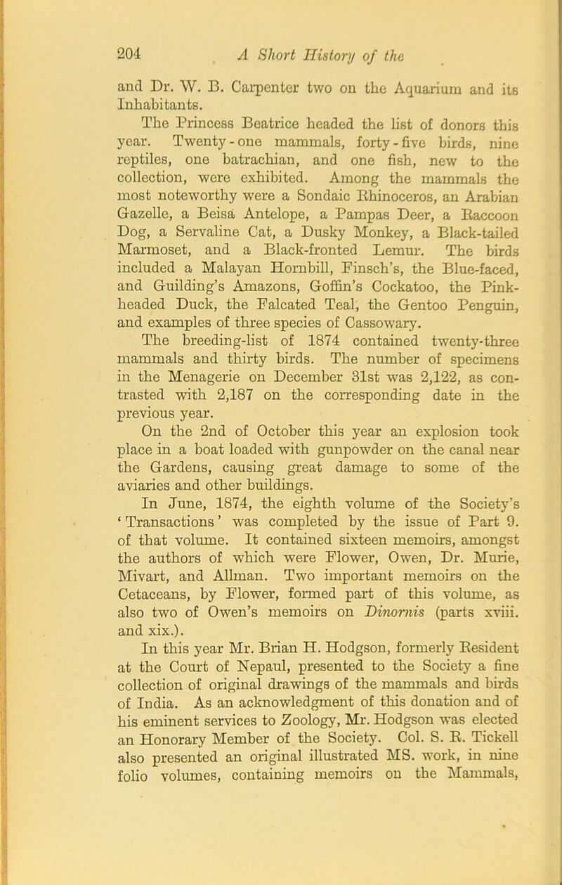 and Dr. W. B. Carpenter two on the Aquarium and its Inhabitants. The Princess Beatrice headed the list of donors this year. Twenty-one mammals, forty-five birds, nine reptiles, one batrachian, and one fish, new to the collection, were exhibited. Among the mammals the most noteworthy were a Sondaic Iihinoceros, an Arabian Gazelle, a Beisa Antelope, a Pampas Deer, a Baccoon Dog, a Servaline Cat, a Dusky Monkey, a Black-tailed Marmoset, and a Black-fronted Lemur. The birds included a Malayan Hornbill, Pinsch’s, the Blue-faced, and Guilding’s Amazons, Goffin’s Cockatoo, the Pink- headed Duck, the Falcated Teal, the Gentoo Penguin, and examples of three species of Cassowary. The breeding-list of 1874 contained twenty-three mammals and thirty birds. The number of specimens in the Menagerie on December 31st was 2,122, as con- trasted with 2,187 on the corresponding date in the previous year. On the 2nd of October this year an explosion took place in a boat loaded with gunpowder on the canal near the Gardens, causing great damage to some of the aviaries and other buildings. In June, 1874, the eighth volume of the Society’s ‘ Transactions ’ was completed by the issue of Part 9. of that volume. It contained sixteen memoirs, amongst the authors of which were Flower, Owen, Dr. Murie, Mivart, and Allman. Two important memoirs on the Cetaceans, by Flower, formed part of this volume, as also two of Owen’s memoirs on Dinomis (parts xviii. and xix.). In this year Mr. Brian H. Hodgson, formerly Besident at the Court of Nepaul, presented to the Society a fine collection of original drawings of the mammals and birds of India. As an acknowledgment of this donation and of his eminent services to Zoology, Mr. Hodgson was elected an Honorary Member of the Society. Col. S. B. Tickell also presented an original illustrated MS. work, in nine folio volumes, containing memoirs on the Mammals,