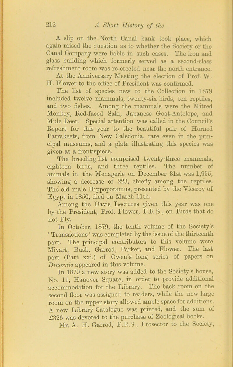 A slip on the North Canal bank took place, which again raised the question as to whether the Society or the Canal Company were liable in such cases. The iron and glass building which formerly served as a second-class refreshment room was re-erected near the north entrance. At the Anniversary Meeting the election of Prof. W. H. Flower to the office of President was confirmed. The list of species new to the Collection in 1879 included twelve mammals, twenty-six birds, ten reptiles, and two fishes. Among the mammals were the Mitred Monkey, Eed-faced Saki, Japanese Goat-Antelope, and Mule Deer. Special attention was called in the Council’s Report for this year to the beautiful pair of Homed Parrakeets, from New Caledonia, rare even in the prin- cipal museums, and a plate illustrating this species was given as a frontispiece. The breeding-list comprised twenty-three mammals, eighteen birds, and three reptiles. The number of animals in the Menagerie on December 31st was 1,955, showing a decrease of 223, chiefly among the reptiles. The old male Hippopotamus, presented by the Viceroy of Egypt in 1850, died on March 11th. Among the Davis Lectures given this year was one by the President, Prof. Elower, E.E.S., on Birds that do not Ely. In October, 1879, the tenth volume of the Society’s ‘ Transactions ’ was completed by the issue of the thirteenth part. The principal contributors to this volume were Mivart, Busk, Garrod, Parker, and Flower. The last part (Part xxi.) of Owen’s long series of papers on Binornis appeared in this volume. In 1879 a new story was added to the Society’s house, No. 11, Hanover Square, in order to provide additional accommodation for the Library. The back room on the second floor was assigned to readers, while the new large room on the upper story allowed ample space for additions. A new Library Catalogue was printed, and the sum of T326 was devoted to the purchase of Zoological books. Mr. A. H. Garrod, F.E.S., Prosector to the Society,