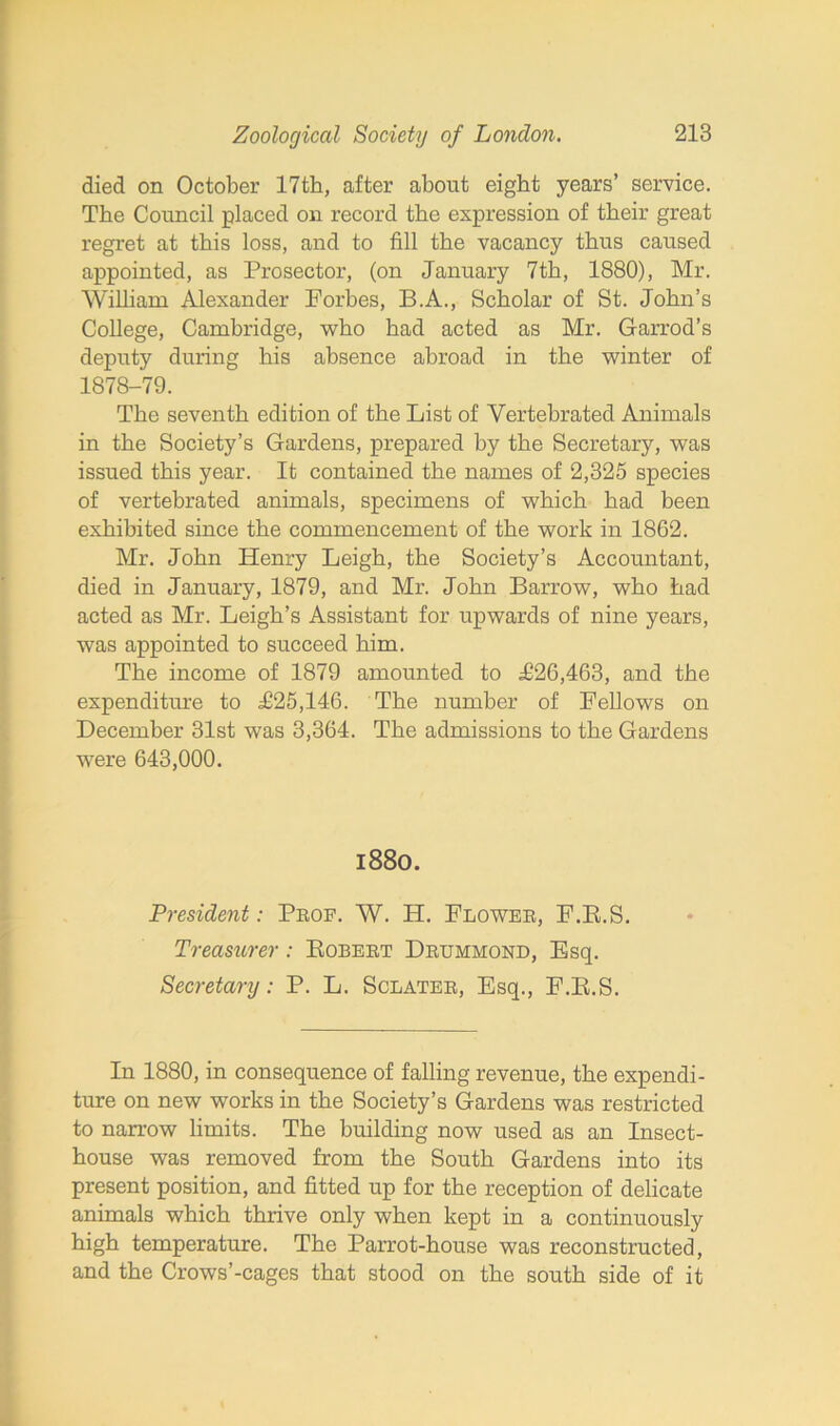 died on October 17th, after about eight years’ service. The Council placed on record the expression of their great regret at this loss, and to fill the vacancy thus caused appointed, as Prosector, (on January 7th, 1880), Mr. William Alexander Forbes, B.A., Scholar of St. John’s College, Cambridge, who had acted as Mr. Garrod’s deputy during his absence abroad in the winter of 1878-79. The seventh edition of the List of Vertebrated Animals in the Society’s Gardens, prepared by the Secretary, was issued this year. It contained the names of 2,325 species of vertebrated animals, specimens of which had been exhibited since the commencement of the work in 1862. Mr. John Henry Leigh, the Society’s Accountant, died in January, 1879, and Mr. John Barrow, who had acted as Mr. Leigh’s Assistant for upwards of nine years, was appointed to succeed him. The income of 1879 amounted to £26,463, and the expenditure to £25,146. The number of Fellows on December 31st was 3,364. The admissions to the Gardens were 643,000. 1880. President: Prof. W. H. Flower, F.R.S. Treasurer: Robert Drummond, Esq. Secretary: P. L. Sclater, Esq., F.R.S. In 1880, in consequence of falling revenue, the expendi- ture on new works in the Society’s Gardens was restricted to narrow limits. The building now used as an Insect- house was removed from the South Gardens into its present position, and fitted up for the reception of delicate animals which thrive only when kept in a continuously high temperature. The Parrot-house was reconstructed, and the Crows’-cages that stood on the south side of it