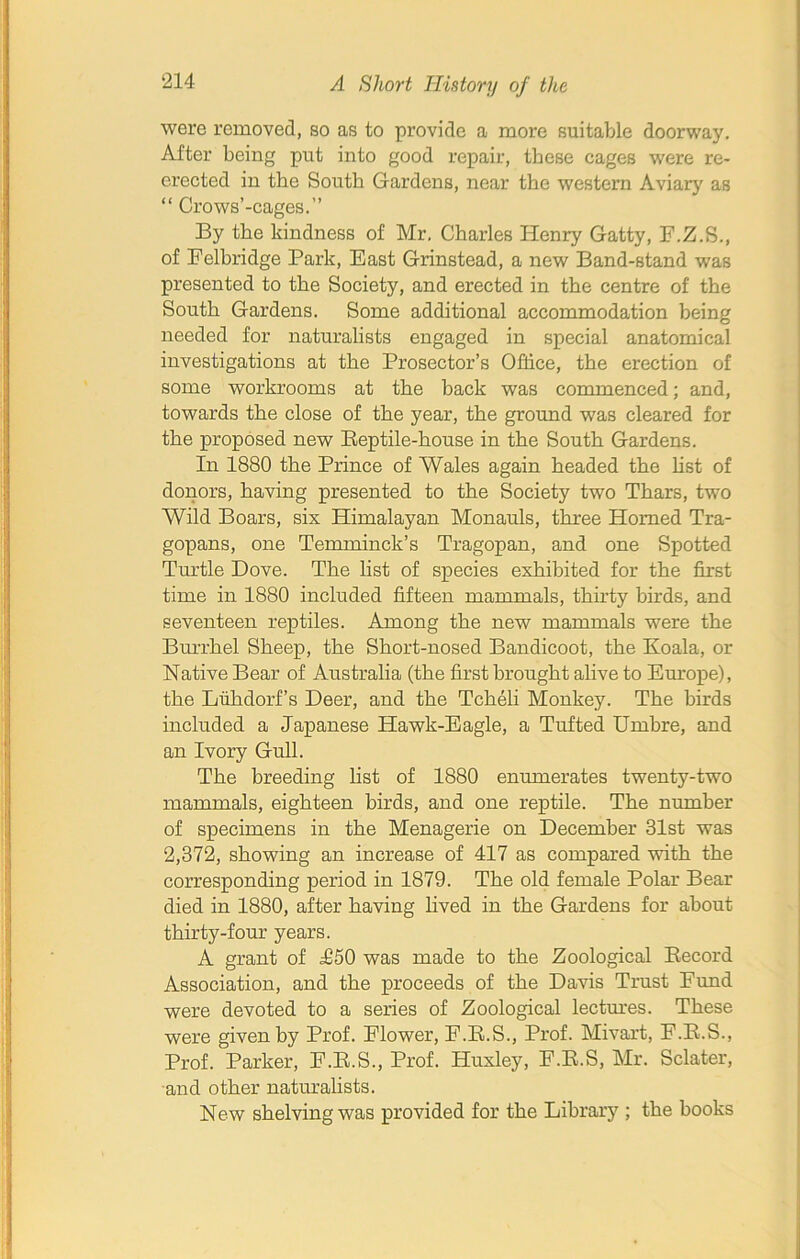 were removed, so as to provide a more suitable doorway. After being put into good repair, these cages were re- erected in the South Gardens, near the western Aviary as “ Crows’-cages.” By the kindness of Mr. Charles Henry Gatty, F.Z.S., of Felbridge Park, East Grinstead, a new Band-stand was presented to the Society, and erected in the centre of the South Gardens. Some additional accommodation being needed for naturalists engaged in special anatomical investigations at the Prosector’s Office, the erection of some workrooms at the back was commenced; and, towards the close of the year, the ground was cleared for the proposed new Beptile-house in the South Gardens. In 1880 the Prince of Wales again headed the list of donors, having presented to the Society two Thars, two Wild Boars, six Himalayan Monauls, three Homed Tra- gopans, one Temminck’s Tragopan, and one Spotted Turtle Dove. The list of species exhibited for the first time in 1880 included fifteen mammals, thirty buds, and seventeen reptiles. Among the new mammals were the Burrhel Sheep, the Short-nosed Bandicoot, the Koala, or Native Bear of Australia (the first brought alive to Europe), the Luhdorf’s Deer, and the Tcheli Monkey. The birds included a Japanese Hawk-Eagle, a Tufted Umbre, and an Ivory Gull. The breeding list of 1880 enumerates twenty-two mammals, eighteen birds, and one reptile. The number of specimens in the Menagerie on December 31st was 2,372, showing an increase of 417 as compared with the corresponding period in 1879. The old female Polar Bear died in 1880, after having lived in the Gardens for about thirty-four years. A grant of £50 was made to the Zoological Record Association, and the proceeds of the Davis Trust Fund were devoted to a series of Zoological lectures. These were given by Prof. Flower, F.R.S., Prof. Mivart, F.R.S., Prof. Parker, F.R.S., Prof. Huxley, F.R.S, Mr. Sclater, and other naturalists. New shelving was provided for the Library ; the books