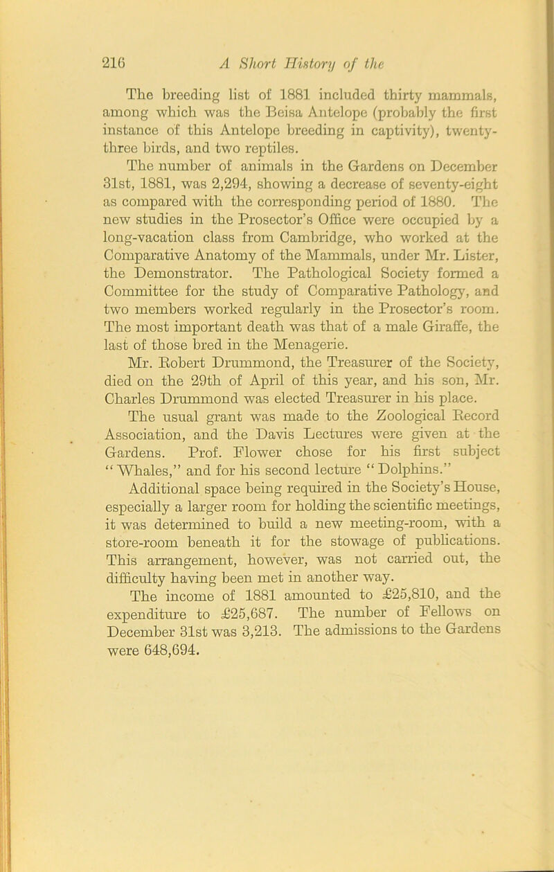 The breeding list of 1881 included thirty mammals, among which was the Beisa Antelope (probably the first instance of this Antelope breeding in captivity), twenty- three birds, and two reptiles. The number of animals in the Gardens on December 31st, 1881, was 2,294, showing a decrease of seventy-eight as compared with the corresponding period of 1880. The new studies in the Prosector’s Office were occupied by a long-vacation class from Cambridge, who worked at the Comparative Anatomy of the Mammals, under Mr. Lister, the Demonstrator. The Pathological Society formed a Committee for the study of Comparative Pathology, and two members worked regularly in the Prosector’s room. The most important death was that of a male Giraffe, the last of those bred in the Menagerie. Mr. Robert Drummond, the Treasurer of the Society, died on the 29th of April of this year, and his son, Mr. Charles Drummond was elected Treasurer in his place. The usual grant was made to the Zoological Record Association, and the Davis Lectures were given at the Gardens. Prof. Flower chose for his first subject “ Whales,” and for his second lecture “ Dolphins.” Additional space being required in the Society’s House, especially a larger room for holding the scientific meetings, it was determined to build a new meeting-room, with a store-room beneath it for the stowage of publications. This arrangement, however, was not carried out, the difficulty having been met in another way. The income of 1881 amounted to F25,810, and the expenditure to 1125,687. The number of Fellows on December 31st was 3,213. The admissions to the Gardens