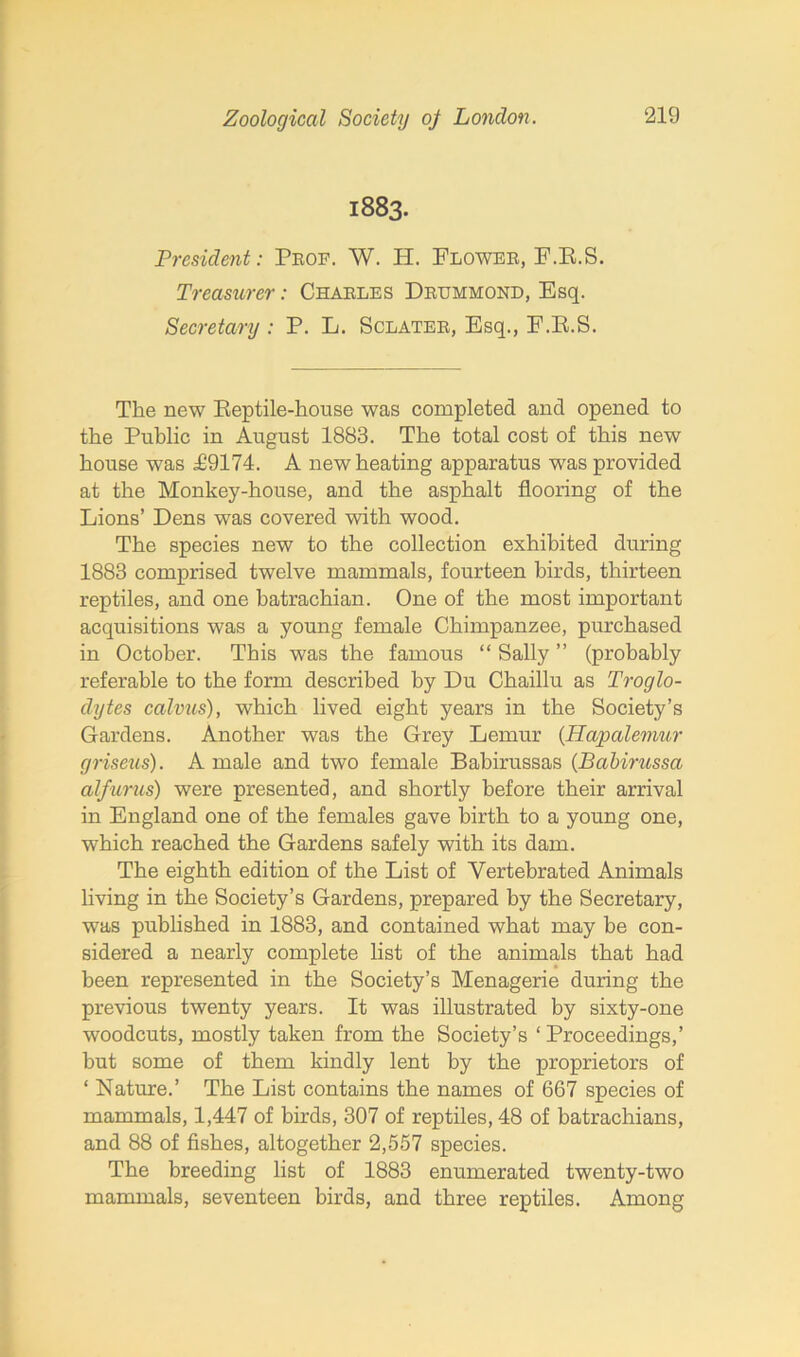 1883. President: Prof. W. H. Flower, F.E.S. Treasurer: Charles Drummond, Esq. Secretary : P. L. Sclater, Esq., F.E.S. The new Eeptile-house was completed and opened to the Public in August 1883. The total cost of this new house was T9174. A new heating apparatus was provided at the Monkey-house, and the asphalt flooring of the Lions’ Dens was covered with wood. The species new to the collection exhibited during 1883 comprised twelve mammals, fourteen birds, thirteen reptiles, and one batrachian. One of the most important acquisitions was a young female Chimpanzee, purchased in October. This was the famous “ Sally ” (probably referable to the form described by Du Chaillu as Troglo- dytes calvus), which lived eight years in the Society’s Gardens. Another was the Grey Lemur (Hapalemur griseus). A male and two female Babirussas (Babirussa alfurus) were presented, and shortly before their arrival in England one of the females gave birth to a young one, which reached the Gardens safely with its dam. The eighth edition of the List of Yertebrated Animals living in the Society’s Gardens, prepared by the Secretary, was published in 1883, and contained what may be con- sidered a nearly complete list of the animals that had been represented in the Society’s Menagerie during the previous twenty years. It was illustrated by sixty-one woodcuts, mostly taken from the Society’s ‘ Proceedings,’ but some of them kindly lent by the proprietors of ‘ Nature.’ The List contains the names of 667 species of mammals, 1,447 of birds, 307 of reptiles, 48 of batrachians, and 88 of fishes, altogether 2,557 species. The breeding list of 1883 enumerated twenty-two mammals, seventeen birds, and three reptiles. Among