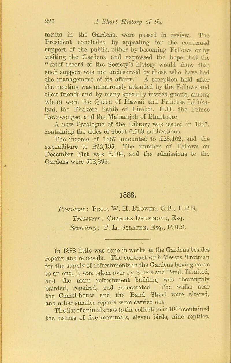 rnents in the Gardens, were passed in review. The President concluded by appealing for the continued support of the public, either by becoming Fellows or by visiting the Gardens, and expressed the hope that the “ brief record of the Society’s history would show that such support was not undeserved by those who have had the management of its affairs.” A reception held after the meeting was numerously attended by the Fellows and their friends and by many specially invited guests, among whom were the Queen of Hawaii and Princess Lilioka- lani, the Thakore Sahib of Limhdi, H.H. the Prince Devawongse, and the Maharajah of Bhurtpore. A new Catalogue of the Library was issued in 1887, containing the titles of about 6,560 publications. The income of 1887 amounted to £23,102, and the expenditure to £23,135. The number of Fellows on December 31st was 3,104, and the admissions to the Gardens were 562,898. 1888. President: Prof. W. H. Flower, C.B., F.R.S. Treasurer: Charles Drummond, Esq. Secretary : P. L. Sclater, Esq., F.B.S. In 1888 little was done in works at the Gardens besides repairs and renewals. The contract with Messrs. Trotman for the supply of refreshments in the Gardens having come to an end, it was taken over by Spiers and Pond, Limited, and the main refreshment building was thoroughly painted, repaired, and redecorated. The walks near the Camel-house and the Band Stand were altered, and other smaller repairs were carried out. The list of animals new to the collection in 1888 contained the names of five mammals, eleven birds, nine reptiles,