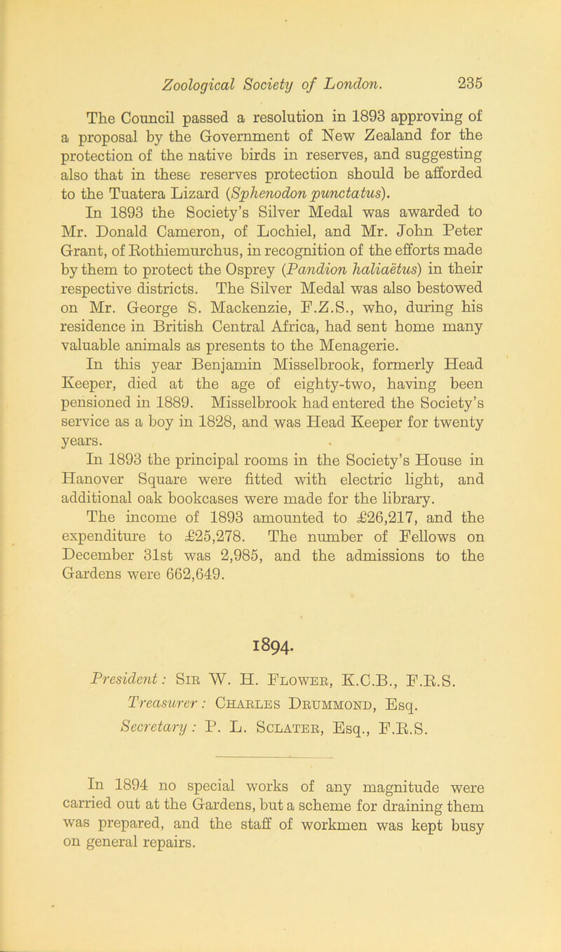 The Council passed a resolution in 1893 approving of a proposal by the Government of New Zealand for the protection of the native birds in reserves, and suggesting also that in these reserves protection should be afforded to the Tuatera Lizard {Sphenodon punctatus). In 1893 the Society’s Silver Medal was awarded to Mr. Donald Cameron, of Lochiel, and Mr. John Peter Grant, of Rothiemurchus, in recognition of the efforts made by them to protect the Osprey (Pandion haliaetus) in their respective districts. The Silver Medal was also bestowed on Mr. George S. Mackenzie, F.Z.S., who, during his residence in British Central Africa, had sent home many valuable animals as presents to the Menagerie. In this year Benjamin Misselbrook, formerly Head Keeper, died at the age of eighty-two, having been pensioned in 1889. Misselbrook had entered the Society’s service as a boy in 1828, and was Head Keeper for twenty years. In 1893 the principal rooms in the Society’s House in Hanover Square were fitted with electric light, and additional oak bookcases were made for the library. The income of 1893 amounted to aG26,217, and the expenditure to F25,278. The number of Fellows on December 31st was 2,985, and the admissions to the Gardens were 662,649. 1894. President: Sir W. H. Flower, K.C.B., F.R.S. Treasurer: Charles Drummond, Esq. Secretary : P. L. Sclater, Esq., F.R.S. In 1894 no special works of any magnitude were carried out at the Gardens, but a scheme for draining them was prepared, and the staff of workmen was kept busy on general repairs.