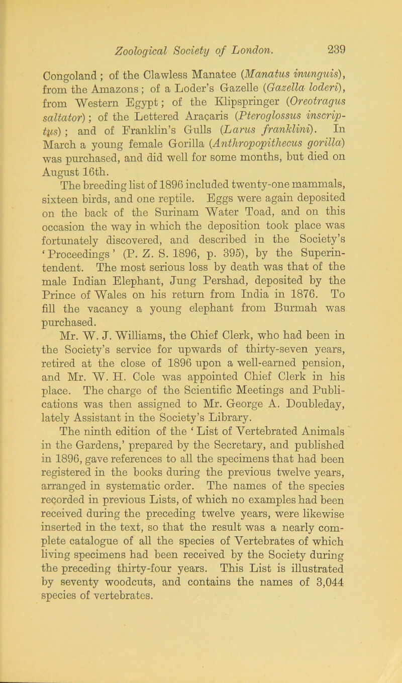Congoland ; of the Clawless Manatee (Manatus inunguis), from the Amazons; of a Loder’s Gazelle (Gazella locleri), from Western Egypt; of the Klipspringer (Oreotragus saltator); of the Lettered Aracaris (Pteroglossus inscrip- tys); and of Franklin’s Gulls (Lams franklini). In March a young female Gorilla {Antliropopithecus gorilla) was purchased, and did well for some months, but died on August 16th. The breeding list of 1896 included twenty-one mammals, sixteen birds, and one reptile. Eggs were again deposited on the back of the Surinam Water Toad, and on this occasion the way in which the deposition took place was fortunately discovered, and described in the Society’s ‘Proceedings’ (P. Z. S. 1896, p. 395), by the Superin- tendent. The most serious loss by death was that of the male Indian Elephant, Jung Pershad, deposited by the Prince of Wales on his return from India in 1876. To fill the vacancy a young elephant from Burmah was purchased. Mr. W. J. Williams, the Chief Clerk, who had been in the Society’s service for upwards of thirty-seven years, retired at the close of 1896 upon a well-earned pension, and Mr. W. H. Cole was appointed Chief Clerk in his place. The charge of the Scientific Meetings and Publi- cations was then assigned to Mr. George A. Doubleday, lately Assistant in the Society’s Library. The ninth edition of the ‘ List of Yertebrated Animals in the Gardens,’ prepared by the Secretary, and published in 1896, gave references to all the specimens that had been registered in the books during the previous twelve years, arranged in systematic order. The names of the species recorded in previous Lists, of which no examples had been received during the preceding twelve years, were likewise inserted in the text, so that the result was a nearly com- plete catalogue of all the species of Vertebrates of which living specimens had been received by the Society during the preceding thirty-four years. This List is illustrated by seventy woodcuts, and contains the names of 3,044 species of vertebrates.